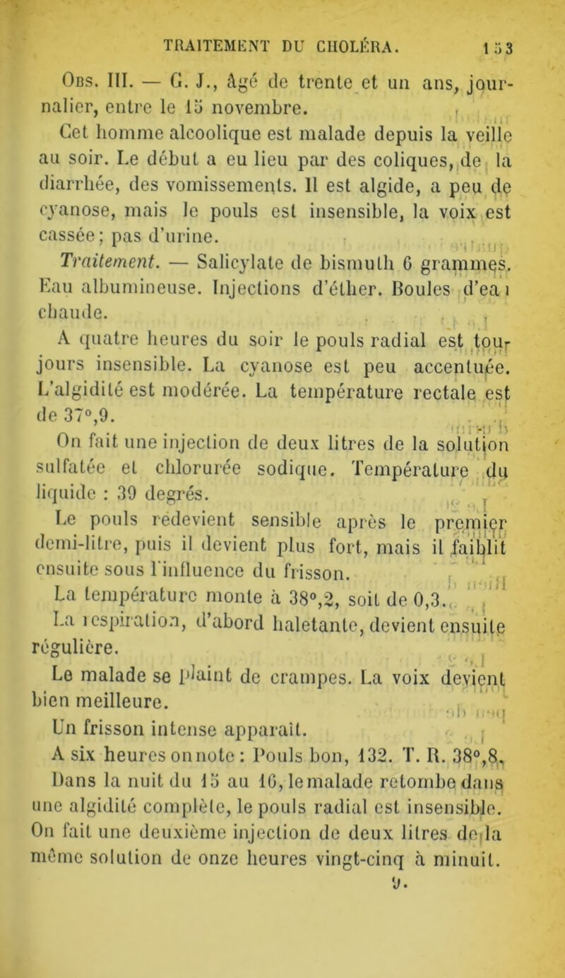 Obs. III. — G. J., âgé de trente et un ans, jour- nalier, entre le li> novembre. , Cet homme alcoolique est malade depuis la veille au soir. Le début a eu lieu par des coliques, de la diarrhée, des vomissements. 11 est algide, a peu dç cyanose, mais le pouls est insensible, la voix est cassée ; pas d’urine. Traitement. — Salic}’late de bismuth G grammes. Eau albumineuse. Injections d’éther. Boules d’ea i chaude. A quatre heures du soir le pouls radial est ,tpur jours insensible. La cyanose est peu accentuée. L’algidilé est modérée. La température rectale est de 37°,9. . On fait une injection de deux litres de la solution sulfatée et chlorurée sodiqiie. Température du liquide : 39 degrés. , Le pouls redevient sensible après le premi(^r demi-litre, puis il devient plus fort, mais il faiblit ensuite sous riulluence du frisson. r ' La température monte h 38°,2, soit de 0,3.',. ' La ics])iralio.n, d’abord haletante, devient ensuite régulière. ^ Le malade se plaint de crampes. La voix devient bien meilleure. , •il) IfMl Un frisson intense apparaît. . , A six heures onnote : Pouls bon, 132. T. R. 38°,8, Dans la nuit du lo au lG,lemalade retombe dans une algidité complète, le pouls radial est insensible. On fait une deuxième injection de deux litres deda même solution de onze heures vingt-cinq à minuit.