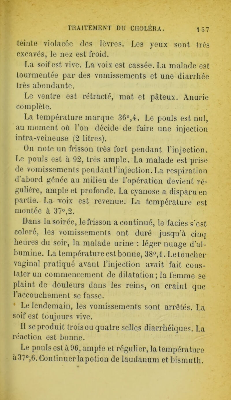 teinle violacée des lèvres. Les yeux sont (rès excavés, le nez est froid. La soif est vive. La voix est cassée. La malade est tourmentée par des vomissements et une diarrhée très abondante. Le ventre est rétracté, mat et pâteux. Anurie complète. La température marque 36“,4. Le pouls est nul, au moment oîi l’on décide de faire une injection intra-veineuse (2 litres). On note un frisson très fort pendant l’injection. Le pouls est à 92, très ample. La malade est prise de voTiiissements pendantrinjection. La respiration d’abord gênée au milieu de l’opération devient ré- gulière, ample et profonde. La cyanose a disparu en partie. La voix est revenue. La température est montée à 37°,2. Dans la soirée, le frisson a continué, le faciès s’est coloré, les vomissements ont duré jusqu’à cinq heures du soir, la malade urine : léger nuage d’al- bumine. La température est bonne, 38°,t. Le toucher vaginal pratiqué avant l’injection avait fait cons- tater un commencement de dilatation; la femme se plaint de douleurs dans les reins, on craint que l’accouchement se fasse. • Le lendemain, les vomissements sont arrêtés. La soif est toujours vive. 11 se produit trois ou quatre selles diarrhéiques. La réaction est bonne. Le pouls est à96, ample et régulier, la température à37®,0. Continuer lapotion de laudanum et bismuth.