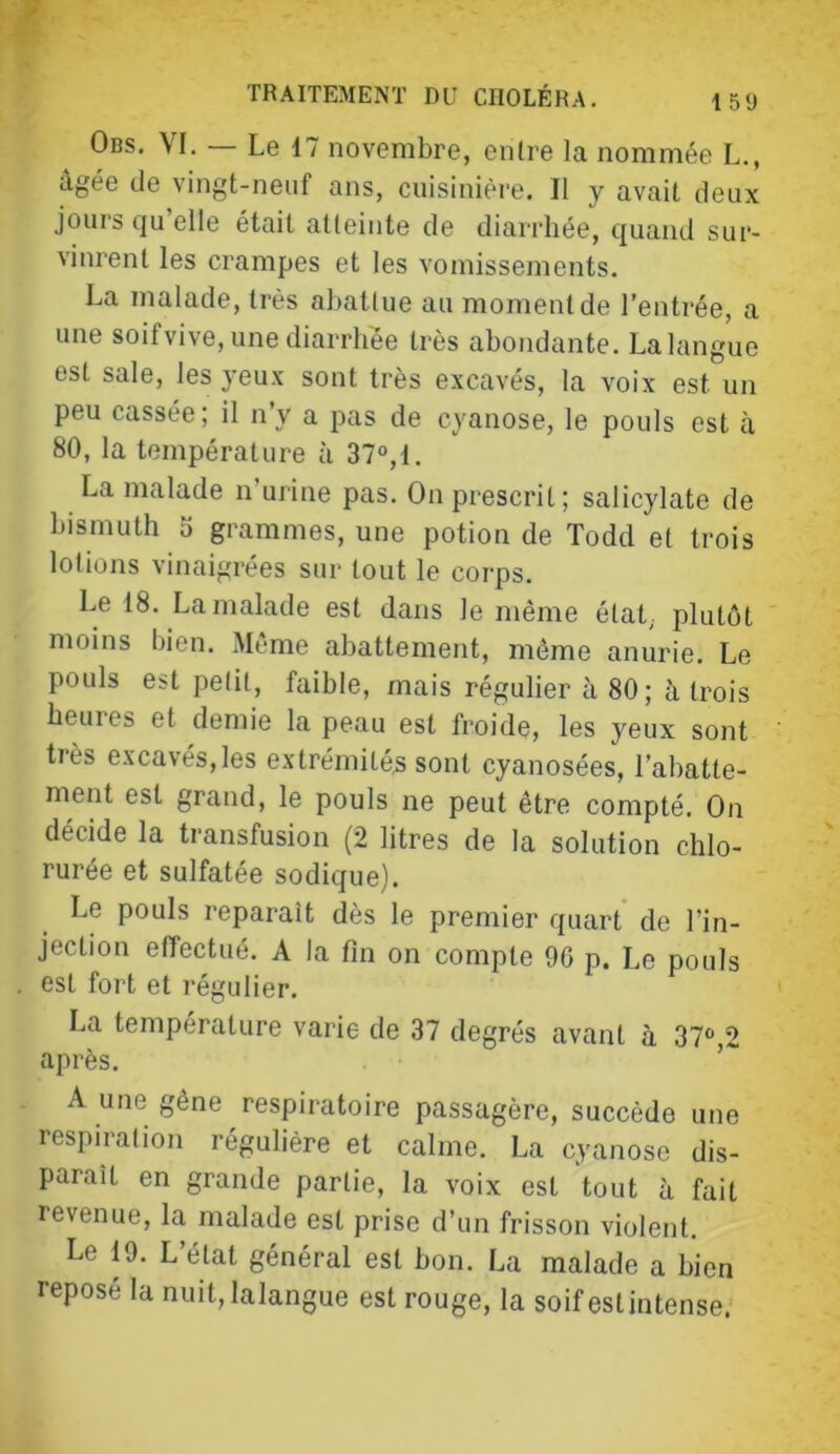 Obs. VI. — Le 17 novembre, enlre la nommée L., âgée de vingt-neuf ans, cuisinière. Il y avait deux jours qu’elle était atteinte de diarrhée, quand sur- vinrent les crampes et les vomissements. La malade, très abattue au moment de l’entrée, a une soifvive, une diarrhée très abondante. Lalangue est sale, les yeux sont très excavés, la voix est un peu cassée; il n’y a pas de cyanose, le pouls est à 80, la température à 37®,1. La malade n’urine pas. On prescrit; salicylate de bismuth 5 grammes, une potion de Todd et trois lotions vinaigrées sur tout le corps. Le 18. La malade est dans le même état,, plutôt moins bien. Même abattement, même anurie. Le pouls est petit, faible, mais régulier à 80; à trois heures et demie la peau est froide, les yeux sont très excavés,les extrémité^ sont cyanosées, l’abatte- ment est grand, le pouls ne peut être compté. On décide la transfusion (2 litres de la solution chlo- rurée et sulfatée sodique). Le pouls reparaît dès le premier quart' de l’in- jection effectué. A la fin on compte 90 p. Le pouls est fort et régulier. La température varie de 37 degrés avant à 37°,2 après. ’ A une gêne respiratoire passagère, succède une respiration régulière et calme. La cyanose dis- paraît en grande partie, la voix est tout à fait revenue, la malade est prise d’un frisson violent. Le 19. L’état général est bon. La malade a bien reposé la nuit, lalangue est rouge, la soif estintense.