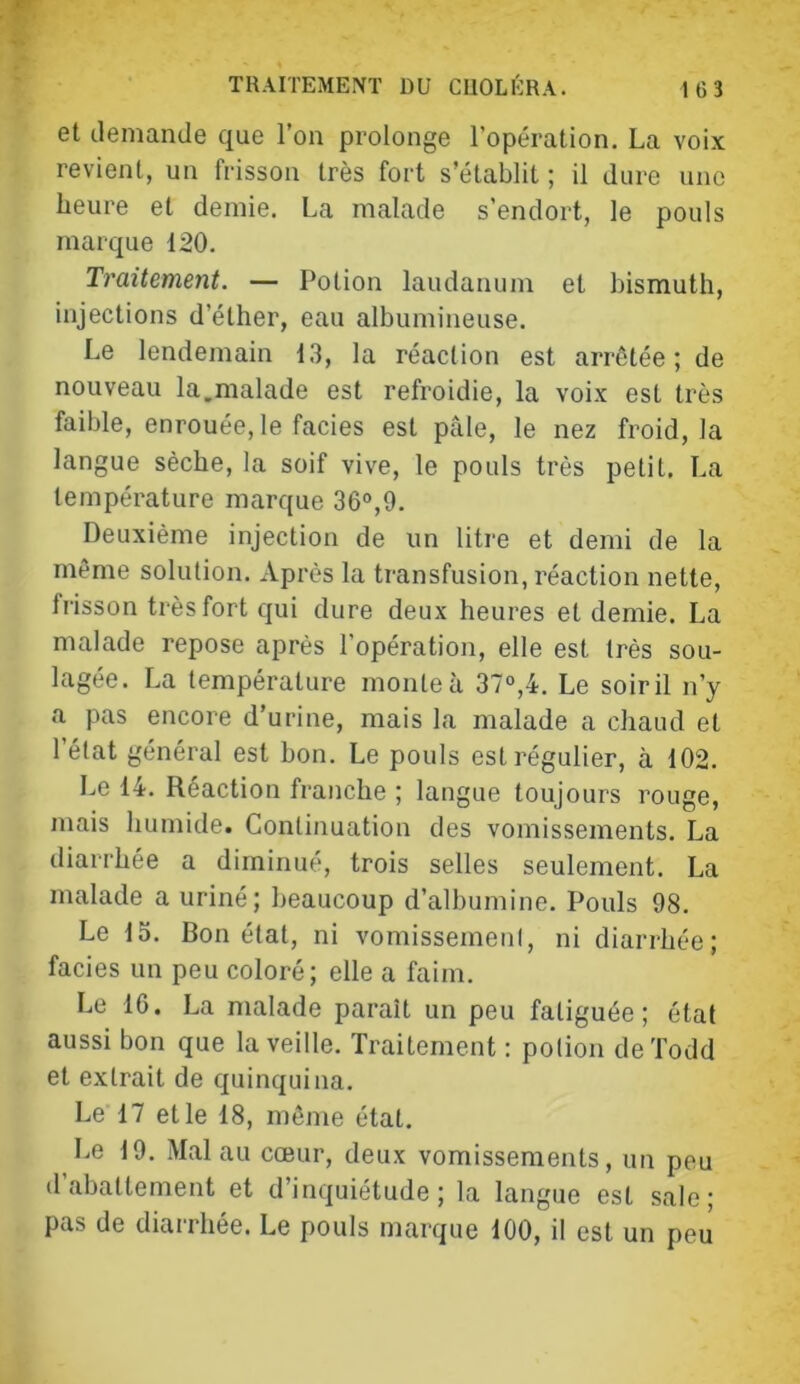 et demande que l’on prolonge l’opération. La voix revient, un frisson très fort s’établit ; il dure une heure et demie. La malade s’endort, le pouls marque 120. Traitement. — Potion laudanum et bismuth, injections d’éther, eau albumineuse. Le lendemain 13, la réaction est arrêtée; de nouveau la,malade est refroidie, la voix est très faible, enrouée, le faciès est pâle, le nez froid, la langue sèche, la soif vive, le pouls très petit. La température marque 36°,9. Deuxième injection de un litre et demi de la même solution. Après la transfusion, réaction nette, frisson très fort qui dure deux heures et demie. La malade repose après l’opération, elle est très sou- lagée. La température monte à 37“,4. Le soir il n’y a pas encore d’urine, mais la malade a chaud et l’état général est hon. Le pouls est régulier, à 102. Le 14. Réaction franche ; langue toujours rouge, mais humide. Continuation des vomissements. La diarrhée a diminué, trois selles seulement. La malade a uriné; beaucoup d’albumine. Pouls 98. Le 15. Bon état, ni vomissemeni, ni diarrhée; faciès un peu coloré; elle a faim. Le 16. La malade paraît un peu fatiguée; état aussi bon que la veille. Traitement : potion de 'fedd et extrait de quinquina. Le 17 et le 18, môme état. Le 19. Mal au cœur, deux vomissements, un peu d’abattement et d’inquiétude; la langue est sale; pas de diarrhée. Le pouls marque 100, il est un peu