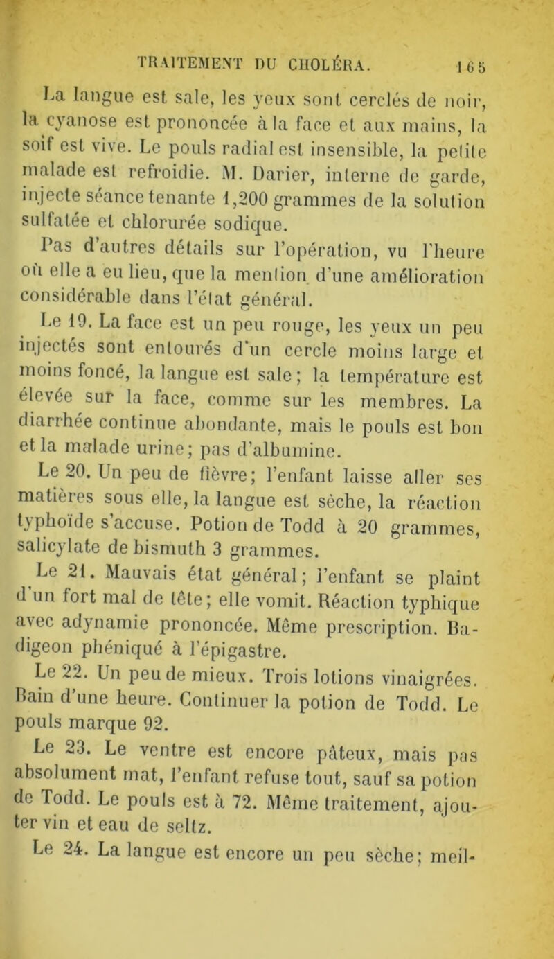 T TRAITEMENT DU CUOLÉRA. |65 I.a langue est sale, les yeux sont cerclés de noir, la cyanose est prononcée à la face et aux mains, la soif est vive. Le pouls radial est insensible, la pelilc malade est refroidie. M. Darier, interne de garde, injecte séance tenante 1,200 grammes de la solution sulfatée et chlorurée sodique. Pas d autres détails sur l’opération, vu l'heure oh elle a eu lieu, que la mention d’une amélioration considérable dans l’état général. Le 19. La face est un peu rouge, les j eux un peu injectés sont entourés d'un cercle moins large et moins foncé, la langue est sale ; la température est élevée sur la face, comme sur les membres. La diarrhée continue abondante, mais le pouls est bon et la malade urine; pas d’albumine. Le 20. Un peu de fièvre; l’enfant laisse aller ses matières sous elle, la langue est sèche, la réaction t\phoïde s accuse. Potion de Todd à 20 grammes, salicylate de bismuth 3 grammes. Le 2i. Mauvais état général; l’enfant se plaint d un fort mal de tête; elle vomit. Réaction typhique avec adynamie prononcée. Même prescription. Ba- digeon phéniqué à l’épigastre. Le 22. Un peu de mieux. Trois lotions vinaigrées. Bain d’une heure. Continuer la potion de Todd. Le pouls marque 92. Le 23. Le ventre est encore pâteux, mais pas absolument mat, l’enfant refuse tout, sauf sa potion de Todd. Le pouls est à 72. Même traitement, ajou- ter vin et eau de seltz. Le 24. La langue est encore un peu sèche; meil-