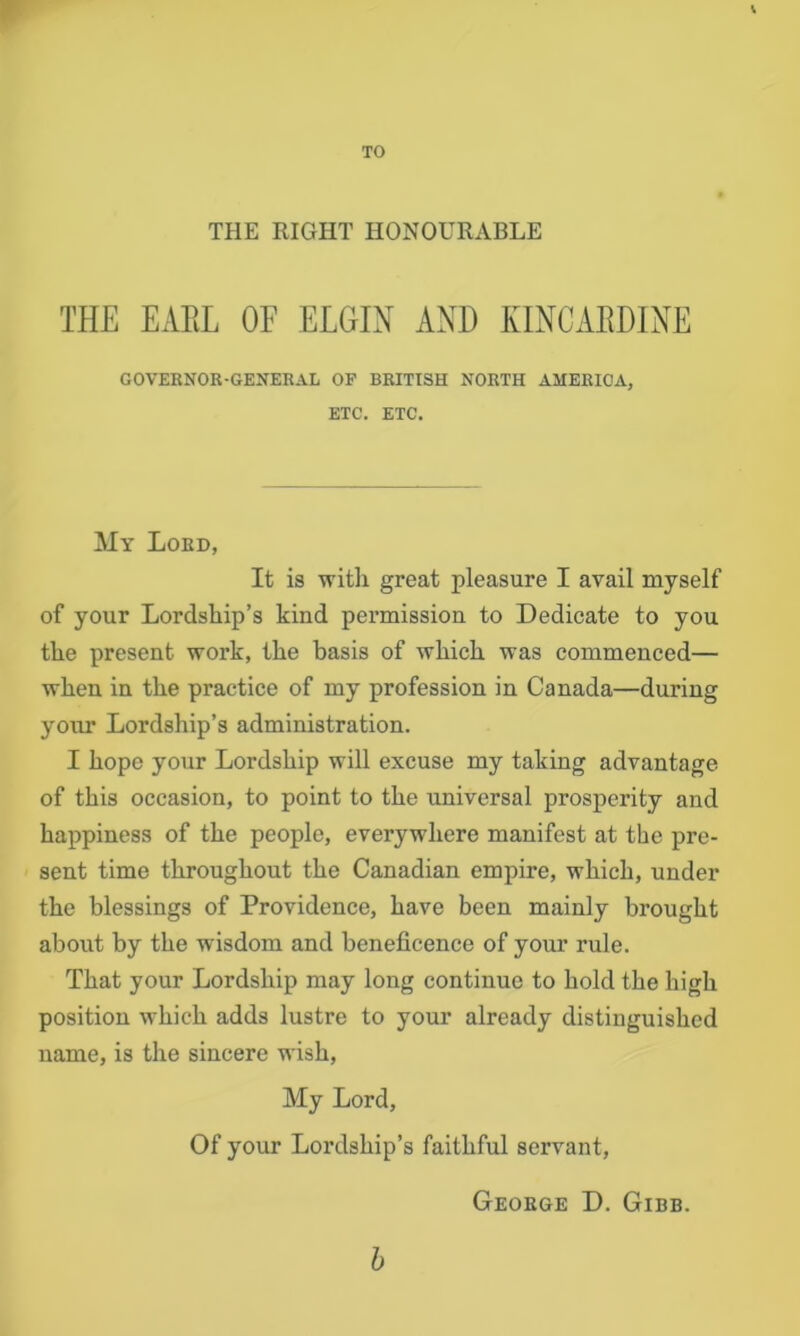 THE RIGHT HONOURABLE THE EAEL OF ELGIN AND KINCARDINE GOVEKNOR-GENERAL OP BRITISH NORTH AMERICA, ETC. ETC. My Lord, It is with great pleasure I avail myself of your Lordship’s kind permission to Dedicate to you the present work, the basis of which was commenced— when in the practice of my profession in Canada—during your Lordship’s administration. I hope your Lordship will excuse my taking advantage of this occasion, to point to the universal prosperity and happiness of the people, everywhere manifest at the pre- sent time throughout the Canadian empire, which, under the blessings of Providence, have been mainly brought about by the wisdom and beneficence of your rule. That your Lordship may long continue to hold the high position which adds lustre to your already distinguished name, is the sincere wish. My Lord, Of your Lordship’s faithful servant, George D. Gibb.