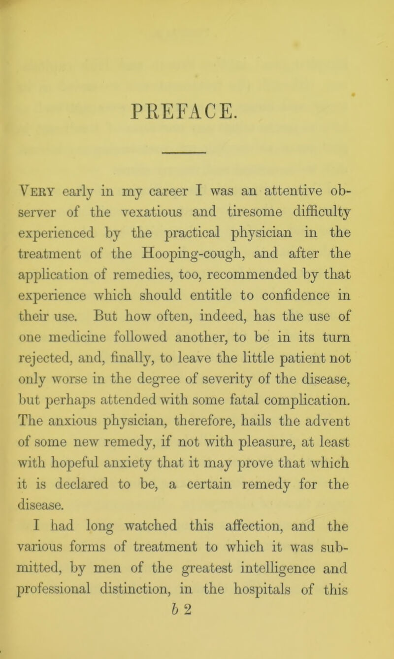 PREFACE. Very early in my career I was an attentive ob- server of the vexatious and tii’esome difficulty experienced by the practical physician in the treatment of the Hooping-cough, and after the application of remedies, too, recommended by that experience which should entitle to confidence in their use. But how often, indeed, has the use of one medicine followed another, to be in its turn rejected, and, finally, to leave the little patient not only worse in the degree of severity of the disease, l_)ut perhaps attended with some fatal complication. The anxious physician, therefore, hails the advent of some new remedy, if not with pleasure, at least with hopeful anxiety that it may prove that which it is declared to be, a certain remedy for the disease. I had long watched this affection, and the various forms of treatment to which it was sub- mitted, by men of the greatest intelligence and professional distinction, in the hospitals of this