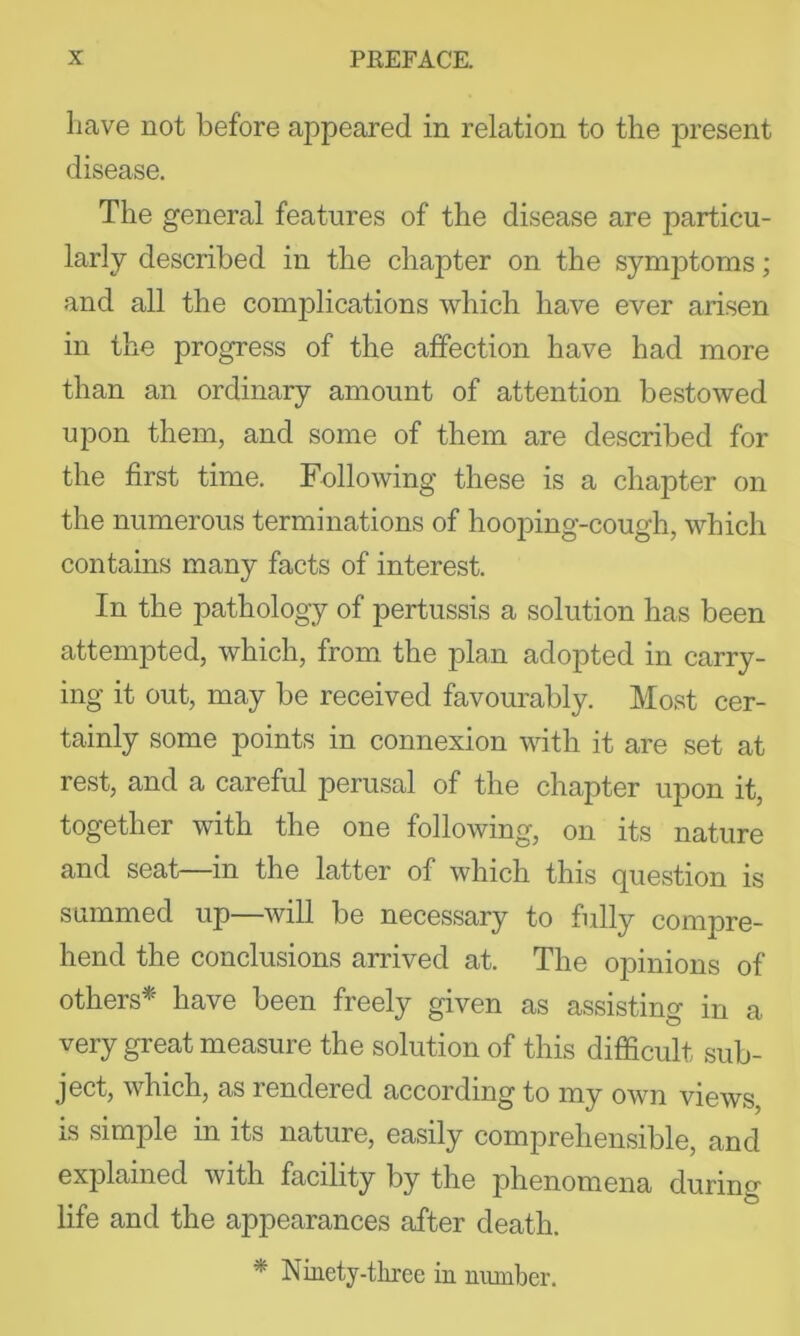 Lave not before appeared in relation to the present disease. The general features of the disease are particu- larly described in the chapter on the symptoms; and all the complications which have ever arisen in the progress of the affection have had more than an ordinary amount of attention bestowed upon them, and some of them are described for the first time, Fellowing these is a chapter on the numerous terminations of hooping-cough, which contains many facts of interest. In the pathology of pertussis a solution has been attempted, which, from the plan adopted in carry- ing it out, may be received favourably. Most cer- tainly some points in connexion with it are set at rest, and a careful perusal of the chapter upon it, together with the one following, on its nature and seat—in the latter of which this question is summed up—will be necessary to fully compre- hend the conclusions arrived at. The opinions of others* have been freely given as assisting in a very great measure the solution of this difficult sub- ject, which, as rendered according to my own views, iS simple in its nature, easily comprehensible, and explained with facility by the phenomena during life and the appearances after death. * Nmety-three in number.