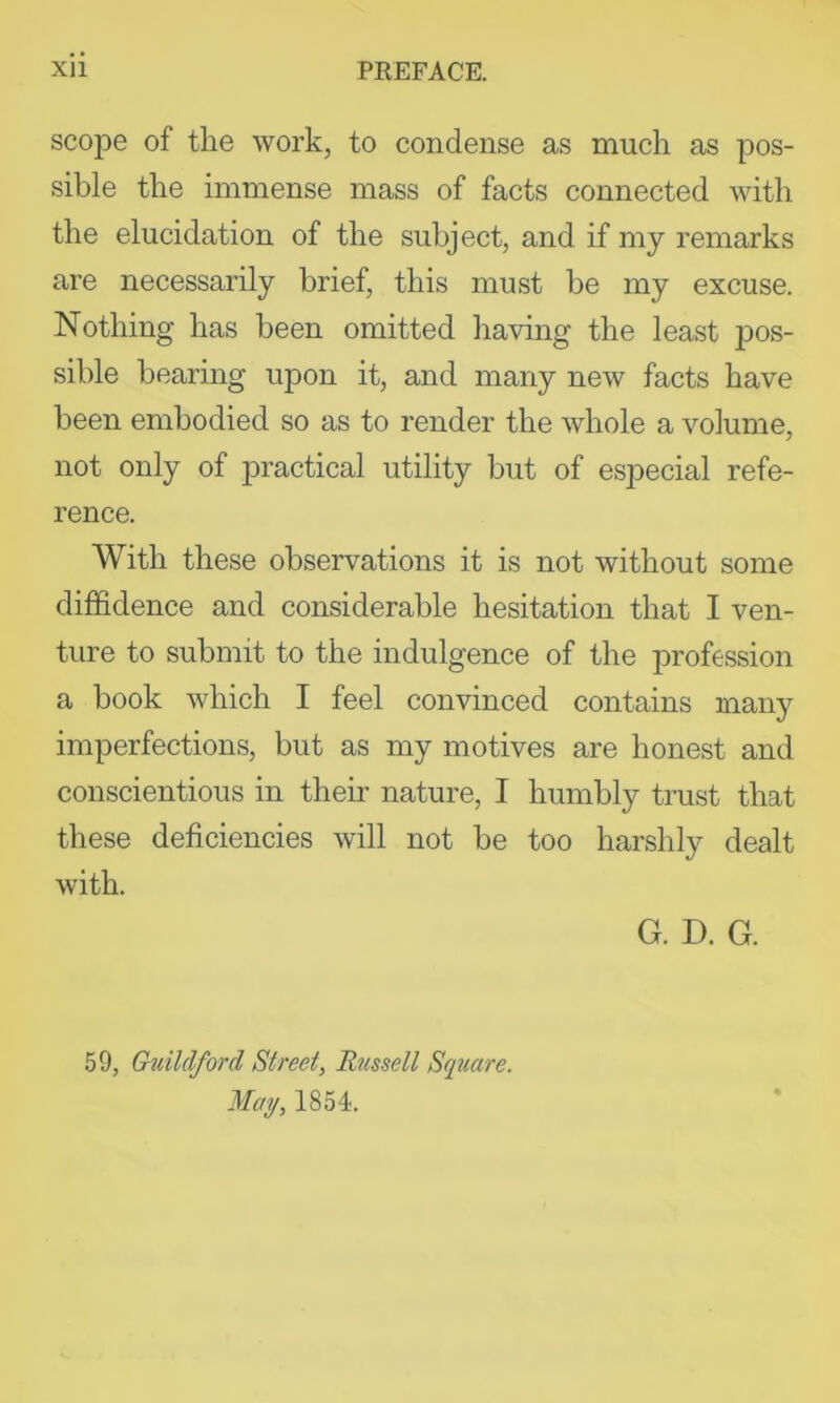 scope of the work, to condense as much as pos- sible the immense mass of facts connected with the elucidation of the subject, and if my remarks are necessarily brief, this must be my excuse. Nothing has been omitted having the least pos- sible bearing upon it, and many new facts have been embodied so as to render the whole a volume, not only of practical utility but of especial refe- rence. With these observations it is not without some diffidence and considerable hesitation that I ven- ture to submit to the indulgence of the profession a book which I feel convinced contains many imperfections, but as my motives are honest and conscientious in their nature, I humbly trust that these deficiencies will not be too harshly dealt with. G. D. G. 59, Guildford Street, Russell Square. May, 1854.