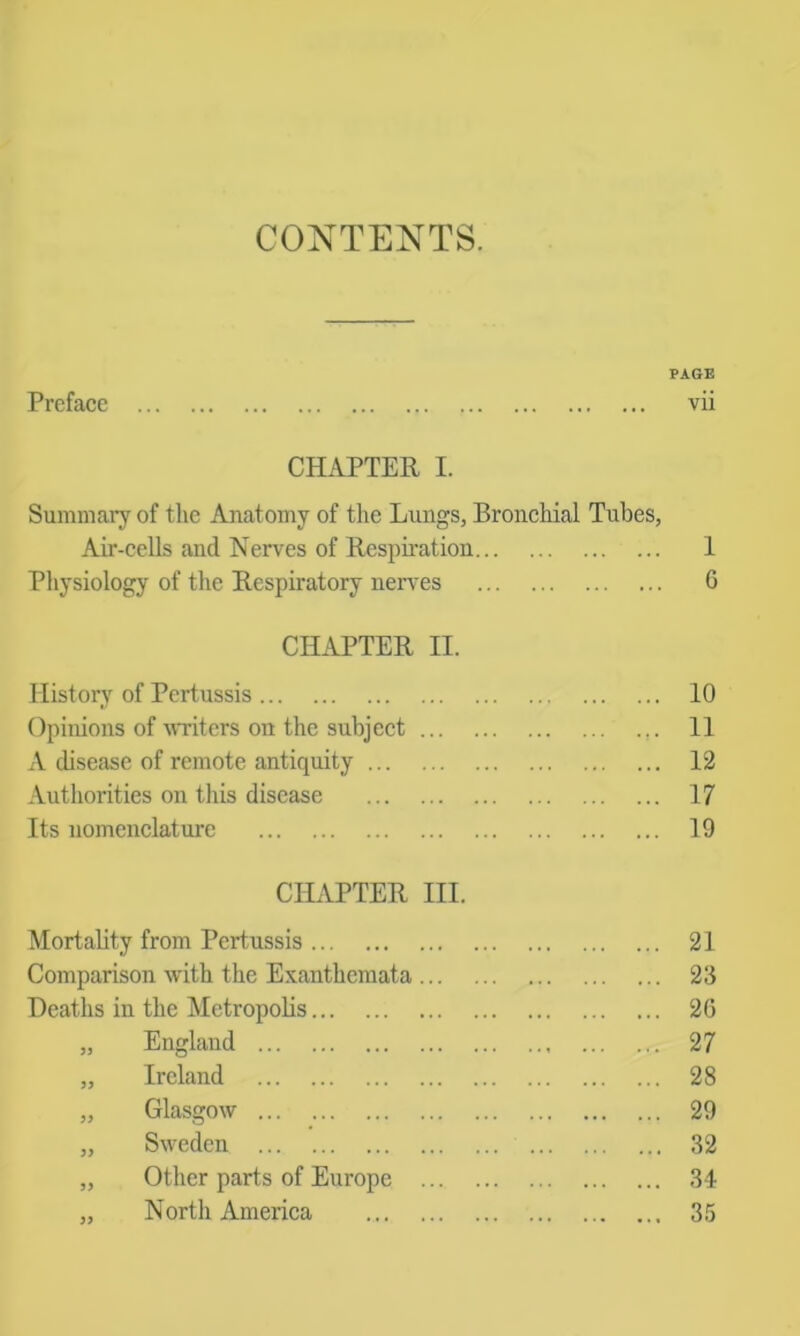 CONTENTS. PAGE Preface vii CHAPTER I. Summaiy of the Anatomy of the Lungs, Bronchial Tubes, Air-cells and Nerves of Respiration 1 Pliysiology of the Respiratory ner\'es 6 CILiPTER II. History of Pertussis 10 Opinions of uTiters on the subjeet ... ... II A disease of remote antiquity 12 Authorities on this disease 17 Its nomenclature 19 CHAPTER III. Mortabty from Pertussis 21 Comparison with the Exanthemata 23 Deaths in the Metropolis 26 „ England 27 „ Ireland 28 „ Glasgow 29 „ Sweden ... 32 „ Other parts of Europe 34 „ North America 35