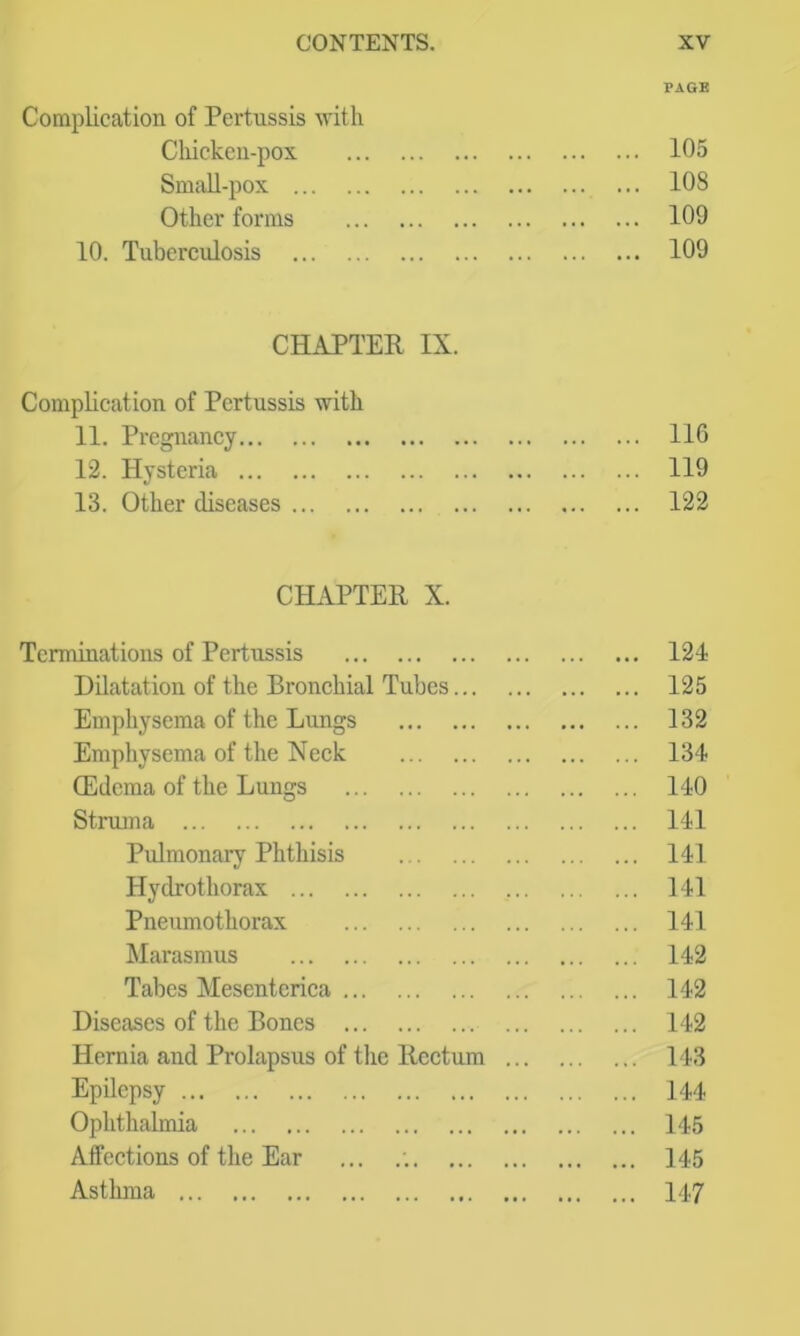 PAGE Complication of Pertussis with Cliickeu-pox 105 SmciU-pox 108 Other forms 109 10. Tuberculosis 109 CHAPTER IX. Complication of Pertussis with 11. Pregnancy 116 12. Hysteria 119 13. Other diseases 122 CHAPTER X. Terminations of Pertussis 124 Dilatation of the Bronchial Tubes 125 Emphysema of the Lungs 132 Emphysema of the Neck 134 (Edema of the Lungs 140 Struma 141 Pulmonary Phthisis 141 Hydrothorax 141 Pneumothorax 141 Marasmus 142 Tabes Mesenterica 142 Diseases of the Bones 142 Hernia and Prolapsus of the Rectum 143 Epilepsy 144 Ophthalmia 145 Affections of the Ear ... .'. 145 Asthma 147