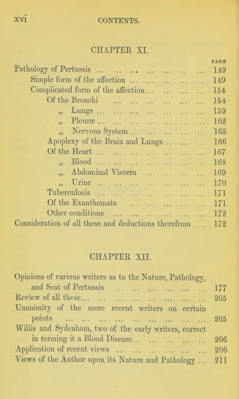 CHAPTER XI. PAGK Pathology of Pertussis 149 Simple form of the affection 149 Complicated form of the affection 154 Of the Bronchi 154 „ Lungs 159 „ Plem-se 162 „ Nervous System 163 Apoplexy of the Brain and Lungs 166 Of the Heart 167 „ Blood 168 „ Abdominal Viscera 169 „ Urine 170 Tuberculosis 171 Of the Exanthemata 171 Other conditions 172 Consideration of aU these and deductions therefrom ... 172 CHAPTER XII. Opinions of various wiiters as to the Nature, Pathologj% and Seat of Pertussis 177 Review of aU these 205 Unaidmity of the more recent writers on certain points 205 Willis and Sydenliam, two of the early 'writers, correct in terming it a Blood Disease 206 Application of recent views 206 Views of the Author upon its Nature and Pathology ... 211