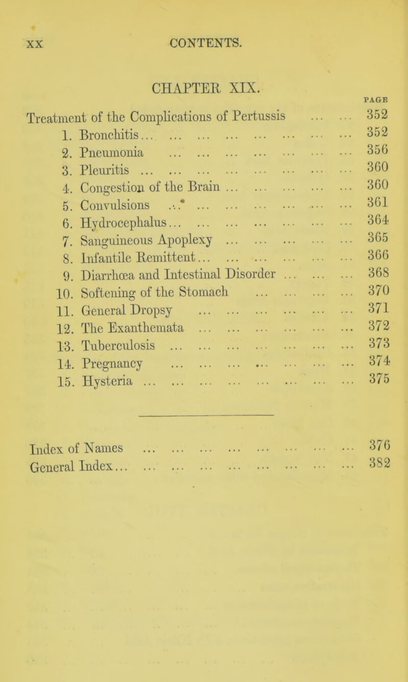 CHAPTER XIX. PAGE Treatment of the Complications of Pertussis 352 1. Bronchitis 352 2. Pneumonia 350 3. Pleuritis 300 •1. Congestion of the Brain 300 5. Convulsions 301 0. Hydrocephalus 304 7. Sanguineous Apoplexy 305 8. Inl'antile Remittent 300 9. Diarrhoea and Intestinal Disorder 308 10. Softening of the Stomach 370 11. General Dropsy 371 12. The Exanthemata 372 13. Tubercrdosis 373 14. Pregnancy 374 15. Hysteria 375 Index of Names 370 General Index 382