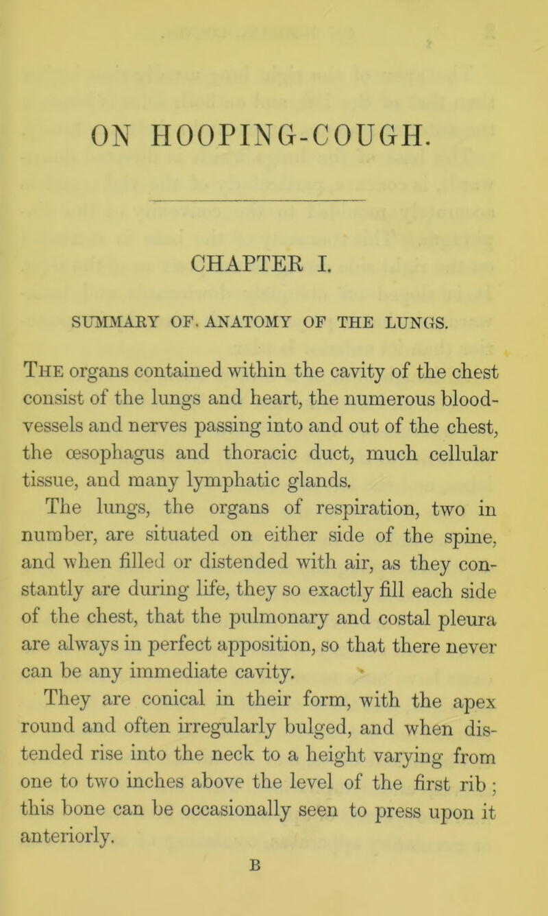 ON HOOPING-COUGH. CHAPTER I. StnVDIAEY OF. ANATOMY OF THE LUNGS. The organs contained within the cavity of the chest consist of the lungs and heart, the numerous blood- vessels and nerves passing into and out of the chest, the oesophagus and thoracic duct, much cellular tissue, and many lymphatic glands. The lungs, the organs of respiration, two in number, are situated on either .side of the spine, and when filled or distended with air, as they con- stantly are during life, they so exactly fill each side of the chest, that the pulmonary and costal pleura are always in perfect apposition, so that there never can be any immediate cavity. They are conical in their form, with the apex round and often irregularly bulged, and when dis- tended rise into the neck to a height varying from one to two inches above the level of the first rib; this bone can be occasionally seen to press upon it anteriorly. B