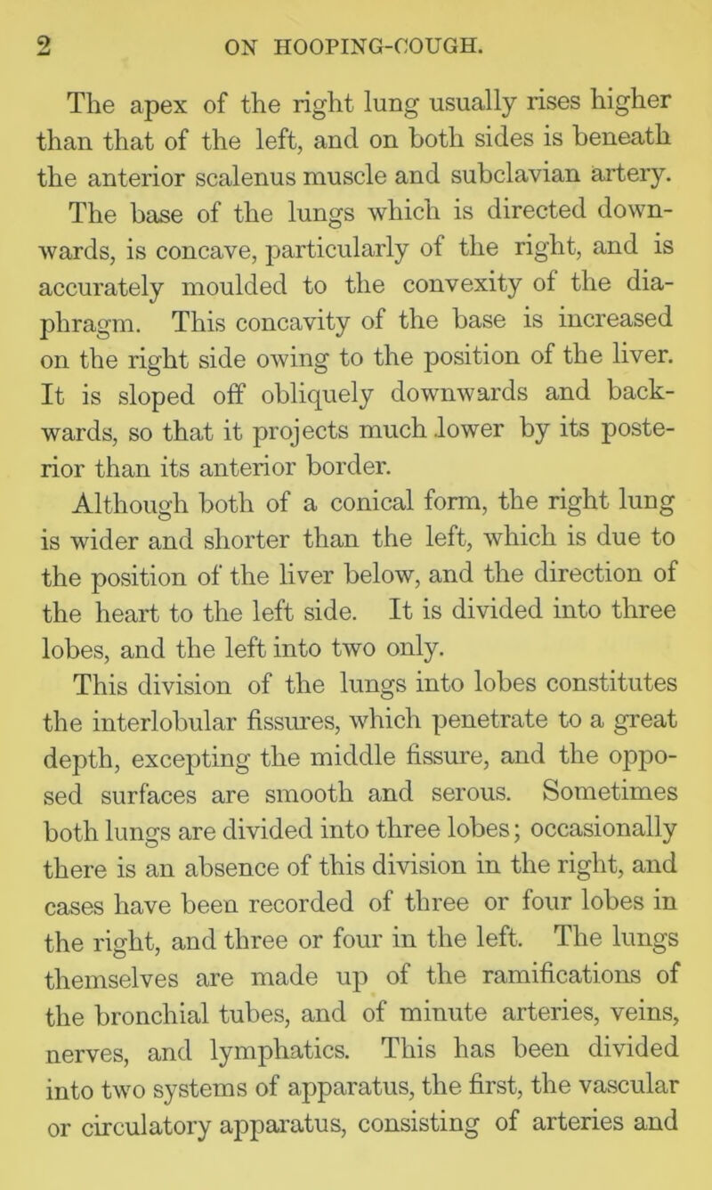 The apex of the right lung usually rises higher than that of the left, and on both sides is beneath the anterior scalenus muscle and subclavian artery. The base of the lungs which is directed down- wards, is concave, particularly of the right, and is accurately moulded to the convexity of the dia- phragm. This concavity of the base is increased on the right side owing to the position of the liver. It is sloped off obliquely downwards and back- wards, so that it projects much .lower by its poste- rior than its anterior border. Although both of a conical form, the right lung is wider and shorter than the left, which is due to the position of the liver below, and the direction of the heart to the left side. It is divided into three lobes, and the left into two only. This division of the lungs into lobes constitutes the interlobular fissures, which penetrate to a great depth, excepting the middle fissure, and the opjio- sed surfaces are smooth and serous. Sometimes both lungs are divided into three lobes; occasionally there is an absence of this division in the right, and cases have been recorded of three or four lobes in the right, and three or four in the left. The lungs themselves are made up of the ramifications of the bronchial tubes, and of minute arteries, veins, nerves, and lymphatics. This has been divided into two systems of apparatus, the first, the vascular or circulatory apparatus, consisting of arteries and