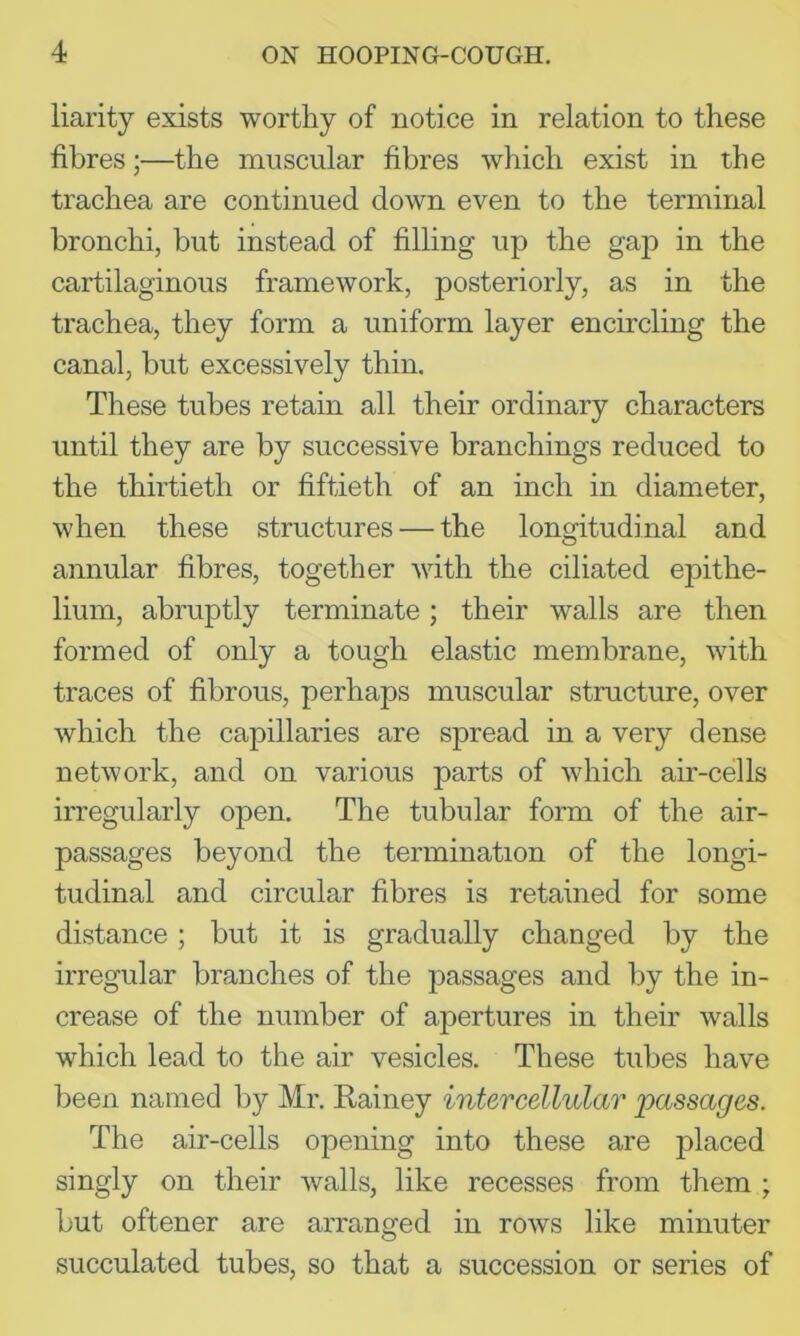 liarity exists worthy of notice in relation to these fibres;—the muscular fibres which exist in the trachea are continued down even to the terminal bronchi, but instead of filling up the gap in the cartilaginous framework, posteriorly, as in the trachea, they form a uniform layer encircling the canal, but excessively thin. These tubes retain all their ordinary characters until they are by successive branchings reduced to the thirtieth or fiftieth of an inch in diameter, when these structures — the longitudinal and annular fibres, together with the ciliated epithe- lium, abruptly terminate; their walls are then formed of only a tough elastic membrane, with traces of fibrous, perhaps muscular structure, over which the capillaries are spread in a very dense network, and on various parts of which air-cells irregularly open. The tubular form of the air- passages beyond the termination of the longi- tudinal and circular fibres is retained for some distance ; but it is gradually changed by the irregular branches of the passages and liy the in- crease of the number of apertures in their walls which lead to the air vesicles. These tubes have been named by Mr. Rainey intercellular passages. The air-cells opening into these are placed singly on their walls, like recesses from tliem ; but oftener are arranged in rows like minuter succulated tubes, so that a succession or series of