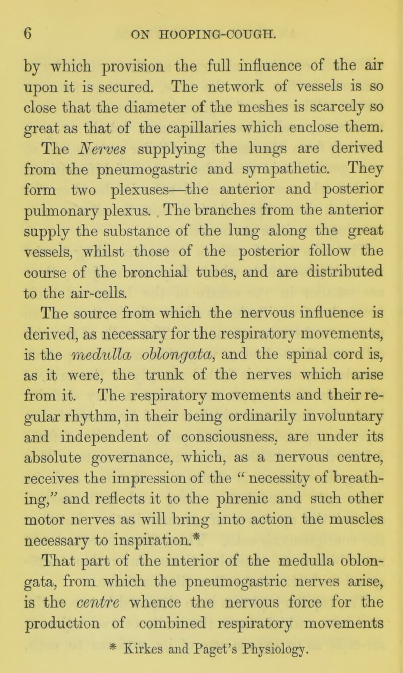 by which provision the full influence of the air upon it is secured. The network of vessels is so close that the diameter of the meshes is scarcely so gi'eat as that of the cajiillaries which enclose them. The Nerves supplying the lungs are derived from the pneumogastric and sympathetic. They form two plexuses—the anterior and posterior pulmonary plexus. . The branches from the anterior supply the substance of the lung along the great vessels, whilst those of the posterior follow the course of the bronchial tubes, and are distributed to the air-cells. The source from which the nervous influence is derived, as necessary for the respiratory movements, is the medulla oblongata, and the spinal cord is, as it were, the trunk of the nerves which arise from it. The respiratory movements and their re- gular rhythm, in their being ordinarily involuntary and independent of consciousness, are under its absolute governance, which, as a nervous centre, receives the impression of the “ necessity of breath- ing,” and reflects it to the phrenic and such other motor nerves as will bring into action the muscles necessary to inspiration.* That part of the interior of the medulla oblon- gata, from which the pneumogastric nerves arise, is the centre whence the nervous force for the production of combined respiratory movements * Kirkes and Paget’s Physiology.