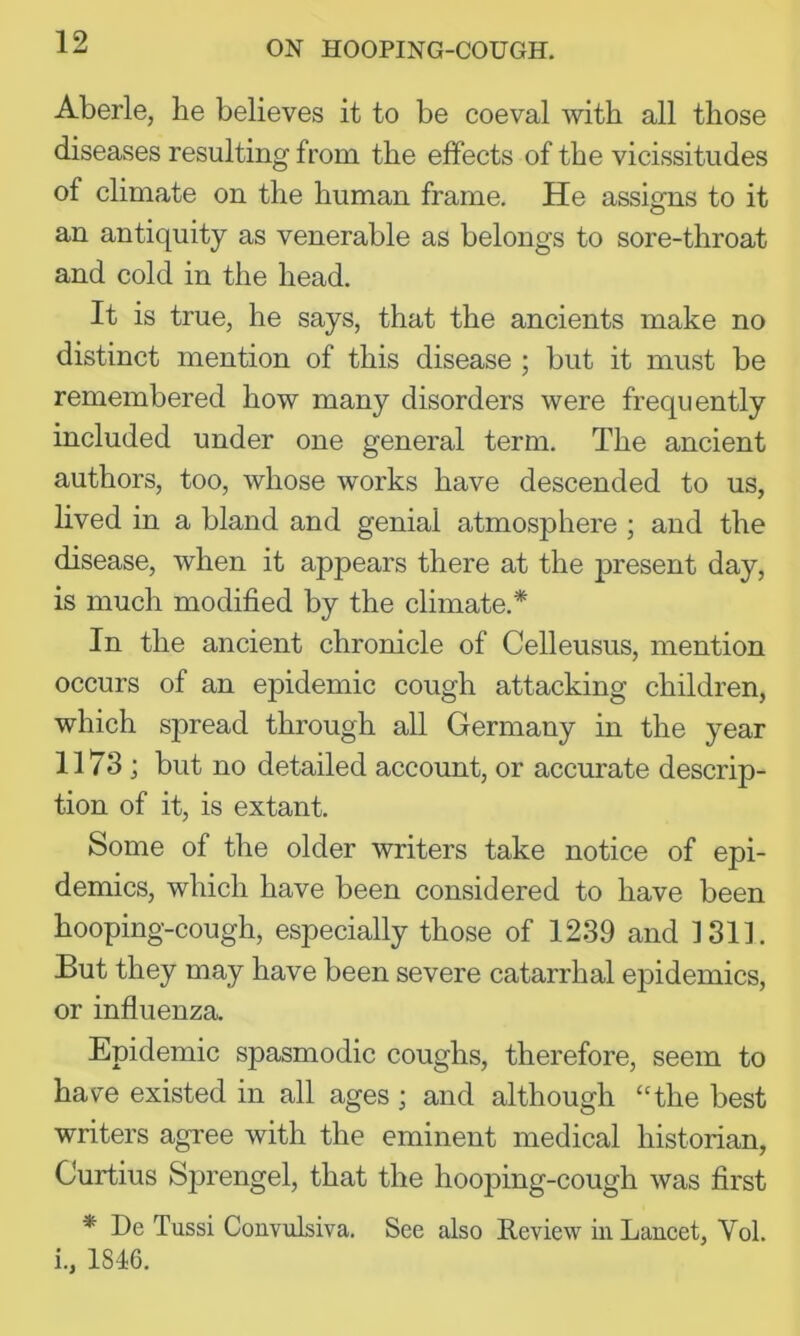 Aberle, he believes it to be coeval with all those diseases resulting from the effects of the vicissitudes of climate on the human frame. He assigns to it an antiquity as venerable as belongs to sore-throat and cold in the head. It is true, he says, that the ancients make no distinct mention of this disease ; but it must be remembered how many disorders were frequently included under one general term. The ancient authors, too, whose works have descended to us, lived in a bland and genial atmosphere ; and the disease, when it appears there at the present day, is much modified by the climate.* In the ancient chronicle of Celleusus, mention occurs of an epidemic cough attacking children, which spread through all Germany in the year 1173 ; but no detailed account, or accurate descrip- tion of it, is extant. Some of the older writers take notice of epi- demics, which have been considered to have been hooping-cough, especially those of 1239 and 1313. But they may have been severe catarrhal epidemics, or influenza. Epidemic spasmodic coughs, therefore, seem to hav^e existed in all ages; and although “the best writers agree with the eminent medical historian, Curtius Sprengel, that the hooping-cough was first * De Tussi Couvulsiva. See also Review in Lancet, Vol. i., 1846.