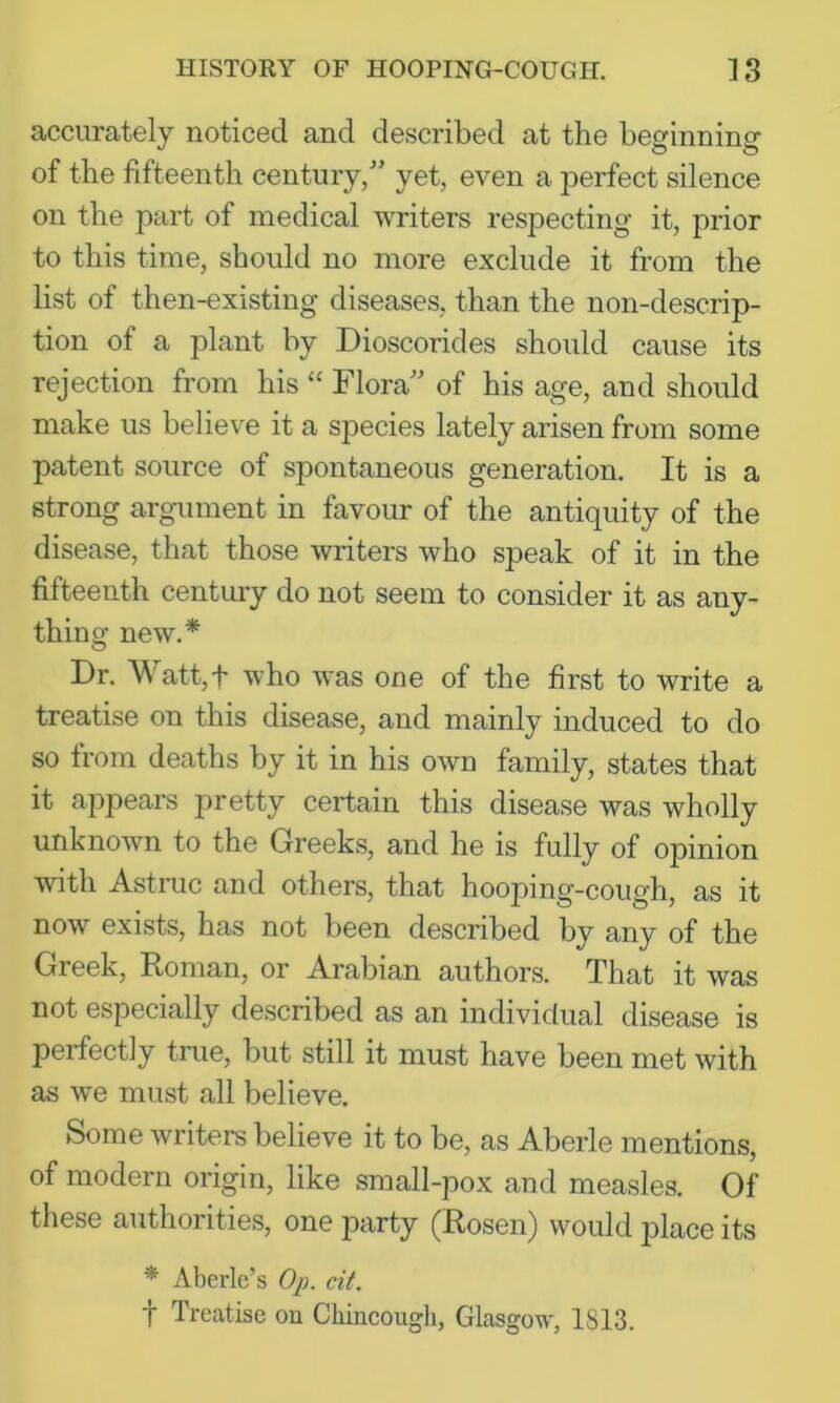 accurately noticed and described at the beginning of the fifteenth century/’ yet, even a perfect silence on the part of medical writers respecting it, prior to this time, should no more exclude it from the list of then-existing diseases, than the non-descrip- tion of a plant by Dioscorides should cause its rejection from his “ Flora” of his age, and should make us believe it a species lately arisen from some patent source of spontaneous generation. It is a strong argument in favour of the antiquity of the disease, that those writers who speak of it in the fifteenth century do not seem to consider it as any- thing new.* Dr. Watt,t who was one of the first to write a treatise on this disease, and mainly induced to do so from deaths by it in his own family, states that it appears pretty certain this disease was wholly unknown to the Greeks, and he is fully of opinion with Astruc and others, that hooping-cough, as it now exists, has not been described by any of the Greek, Roman, or Arabian authors. That it was not especially described as an individual disease is perfectly true, but still it must have been met with as w'e must all believe. Some writers believe it to be, as Aberle mentions, of modern origin, like small-pox and measles. Of these authorities, one party (Rosen) would place its * Aberle’s Op. cit. t Treatise ou Cliincough, Glasgow, 1813.