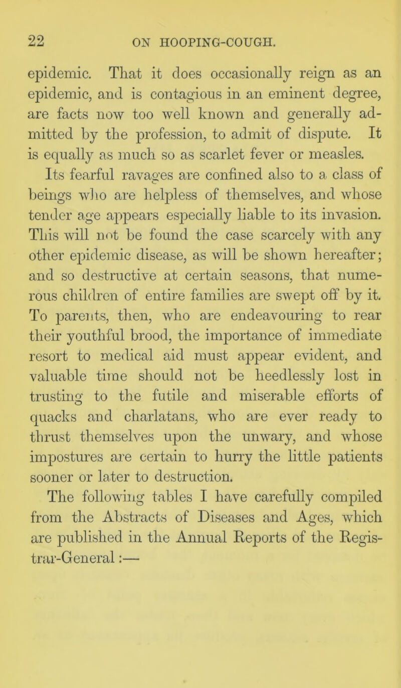 epidemic. That it does occasionally reign as an epidemic, and is contagious in an eminent degree, are facts now too well known and generally ad- mitted by the profession, to admit of dispute. It is equally as much so as scarlet fever or measles. Its fearful ravas'es are confined also to a, class of beings who are helpless of themselves, and whose tender age appears especially liable to its invasion. This -will mU be found the case scarcely with any other epidemic disease, as will be shown hereafter; and so destructive at certain seasons, that nume- rous children of entire families are swept off by it. To parents, then, who are endeavouring to rear their youthful brood, the importance of immediate resort to medical aid must appear evident, and valuable time should not be heedlessly lost in trusting to the futile and miserable efforts of quacks and charlatans, who are ever ready to thrust themselves upon the unwary, and whose impostures are certain to hurry the little patients sooner or later to destruction. The following tables I have carefully compiled from the Abstracts of Diseases and Ages, which are published in the Annual Keports of the Regis- trar-General :—