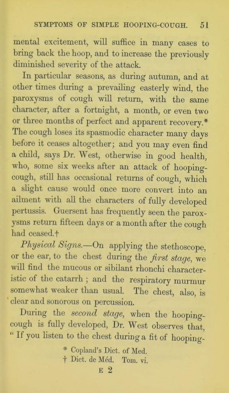 mental excitement, will suffice in many cases to bring back the hoop, and to increase the previously diminished severity of the attack. In particular seasons, as during autumn, and at other times during a prevailing easterly wind, the paroxysms of cough will return, with the same character, after a fortnight, a month, or even two or three months of perfect and apparent recovery.* The cough loses its spasmodic character many days before it ceases altogether; and you may even find a child, says Dr. West, otherwise in good health, who, some six weeks after an attack of hooping- cough, still has occasional returns of cough, which a slight cause would once more convert into an ailment with all the characters of fully developed pertussis. Guersent has frequently seen the parox- ysms return fifteen days or a month after the cough had ceased, t Physiccil Signs. On ^-pplying the stethoscope, or the ear, to the chest during the first stage, we will find the mucous or sibilant rhonchi character- istic of the catarrh ; and the respiratory murmur somewhat weaker than usual. The chest, also, is * clear and sonorous on percussion. During the second stage, when the hooping- cough is fully developed. Dr. West observes that, “ If you listen to the chest during a fit of hooping- * Copland’s Diet, of Med. f Diet, de MM. Tom. vi.