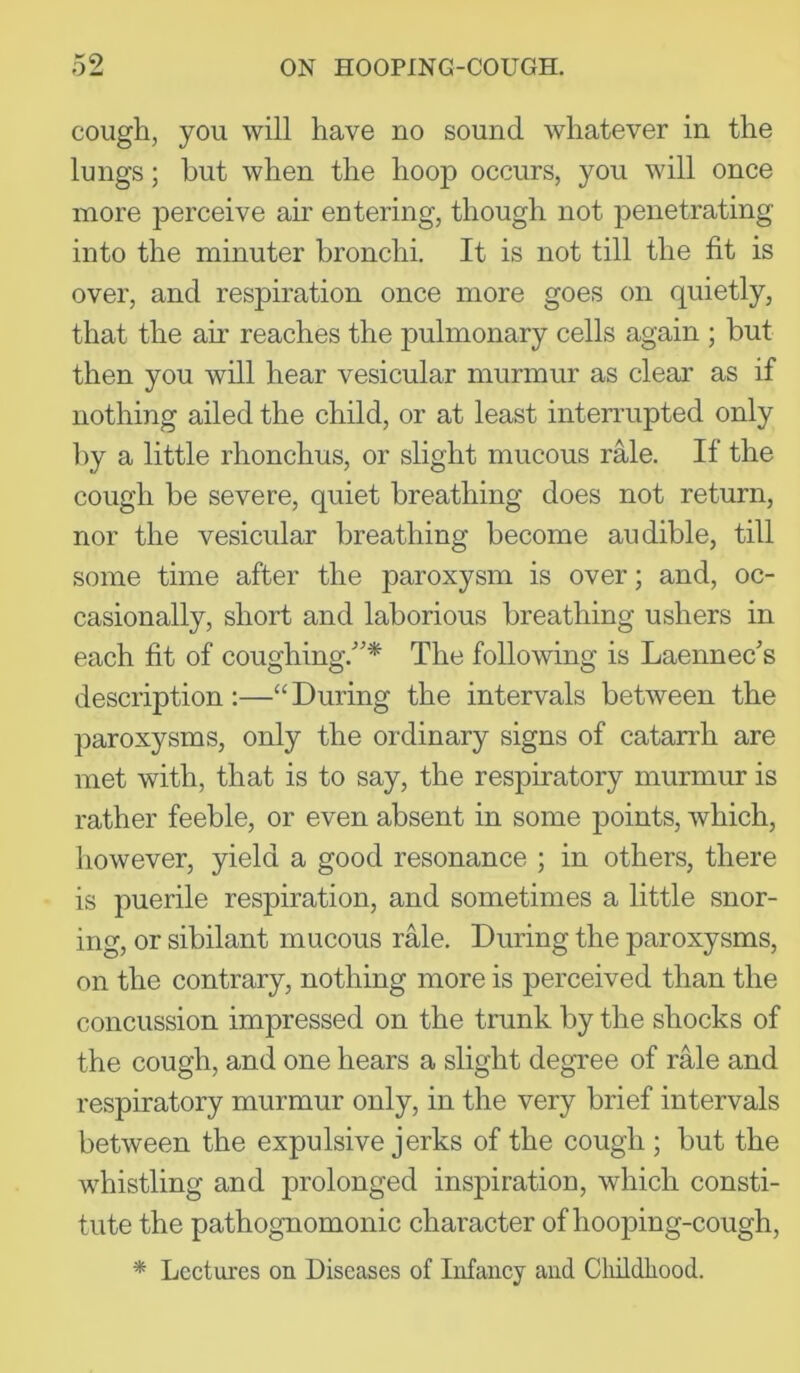 cough, you will have no sound whatever in the lungs; hut when the liooji occurs, you will once more perceive air entering, though not penetrating into the minuter bronchi. It is not till the fit is over, and respiration once more goes on quietly, that the air reaches the pulmonary cells again ; but then you will hear vesicular murmur as clear as if nothing ailed the child, or at least interrupted only by a little rhonchus, or slight mucous rale. If the cough be severe, quiet breathing does not return, nor the vesicular breathing become audible, till some time after the paroxysm is over; and, oc- casionally, short and laborious breathing ushers in each fit of coughing.'’* The following is Laennec’s description :—“ During the intervals between the paroxysms, only the ordinary signs of catarrh are met with, that is to say, the respiratory murmur is rather feeble, or even absent in some points, which, however, yield a good resonance ; in others, there is puerile respiration, and sometimes a little snor- ing, or sibilant mucous rale. During the paroxysms, on the contrary, nothing more is perceived than the concussion impressed on the trunk by the shocks of the cough, and one hears a slight degree of rMe and respiratory murmur only, in the very brief intervals between the expulsive jerks of the cough ; but the whistling and prolonged inspiration, which consti- tute the pathognomonic character of hooping-cough, * Lectures on Diseases of Infancy and CliildLood.