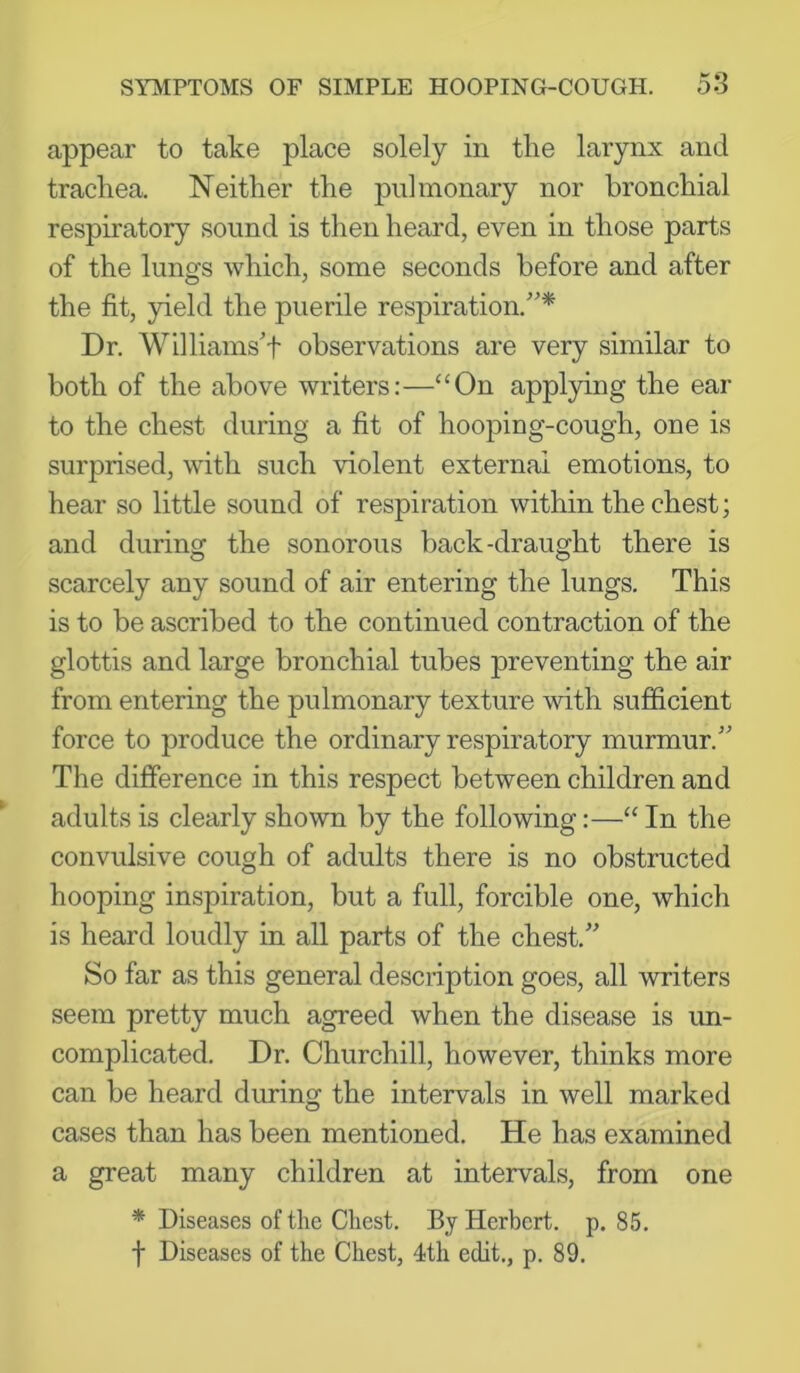 appear to take place solely in the larynx and trachea. Neither the pulmonary nor bronchial respiratory sound is then heard, even in those parts of the lungs which, some seconds before and after the fit, yield the puerile respiration.'”* Dr. Wllliams't observations are very similar to both of the above writers:—“On applying the ear to the chest during a fit of hooping-cough, one is surprised, with such violent external emotions, to hear so little sound of respiration within the chest; and during the sonorous back-draught there is scarcely any sound of air entering the lungs. This is to be ascribed to the continued contraction of the glottis and large bronchial tubes preventing the air from entering the pulmonary texture with sufficient force to produce the ordinary respiratory murmur.” The difference in this respect between children and adults is clearly shown by the following:—“ In the convulsive cough of adults there is no obstructed hooping inspiration, but a full, forcible one, which is heard loudly in all parts of the chest.” So far as this general description goes, all writers seem pretty much agreed when the disease is im- complicated. Dr. Churchill, however, thinks more can be heard during the intervals in well marked cases than has been mentioned. He has examined a great many children at intervals, from one * Diseases of the Chest. By Herbert, p. 85. f Diseases of the Chest, 4th edit., p. 89.