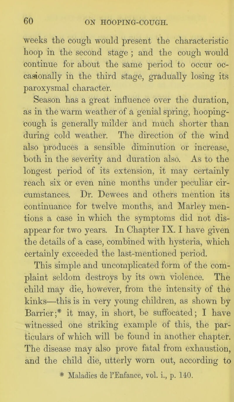 weeks the cough would ]3resent the characteristic hoop in the second stage ; and the cough would continue for about the same period to occur oc- casionally in the third stage, gradually losing its paroxysmal character. Season has a great influence over the duration, as in the warm weather of a genial sjwing, hooping- cough is generally milder and much shorter than during cold weather. The direction of the wind also produces a sensible diminution or increase, both in the severity and duration also. As to the longest period of its extension, it may certainly reach six or even nine months under jDeculiar cir- cumstances. Dr. Dewees and others mention its continuance for twelve months, and Marley men- tions a case in which the symptoms did not dis- appear for two years. In Chapter IX. I have given the details of a case, combined with hysteria, which certainly exceeded the last-mentioned period. This simple and uncomplicated form of the com- plaint seldom destroys by its own violence. The child may die, however, from the intensity of the kinks—this is in very young children, as shown by Barrier;* it may, in short, be suffocated; I have witnessed one striking example of this, the par- ticulars of which will be found in another chapter. The disease may also prove fatal from exhaustion, and the child die, utterly worn out, according to * Maladies de I’Enfance, vol. i., p. 140.