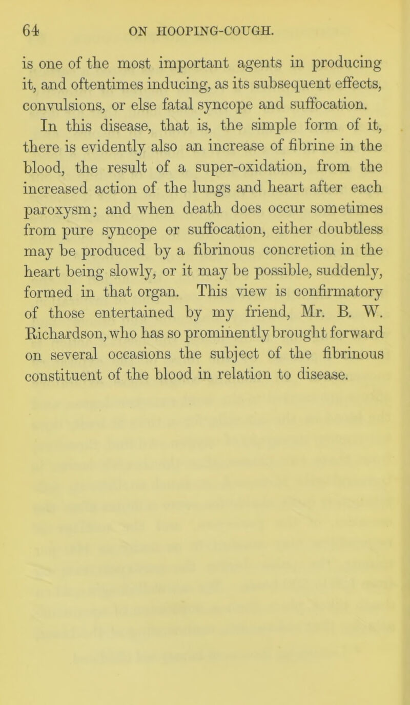 is one of the most important agents in producing it, and oftentimes inducing, as its subsequent effects, convulsions, or else fatal syncope and suffocation. In this disease, that is, the simple form of it, there is evidently also an increase of fibrine in the blood, the result of a super-oxidation, from the increased action of the lungs and heart after each paroxysm; and when death does occur sometimes from pure syncope or suffocation, either doubtless may be produced by a fibrinous concretion in the heart being slowly, or it may be possible, suddenly, formed in that organ. This view is confirmatory of those entertained by my friend, Mr. B. W. Bichardson, who has so prominently brought forward on several occasions the subject of the fibrinous constituent of the blood in relation to disease.