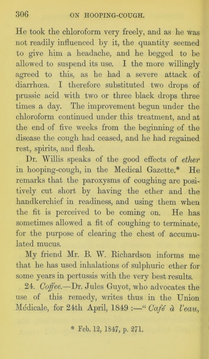 He took the chloroform very freely, and as he was not readily influenced by it, the quantity seemed to give him a headache, and he begged to be allowed to suspend its use. I the more willingly agreed to this, as he had a severe attack of diarrhoea. I therefore substituted two drops of prussic acid with two or three black drops three times a day. The improvement begun under the chloroform continued under this treatment, and at the end of five weeks from the beginning of the disease the cough had ceased, and he had regained rest, spirits, and flesh. Dr. Willis speaks of the good effects of ether in hooping-cough, in the Medical Gazette.* He remarks that the paroxysms of coughing are posi- tively cut short by having the ether and the handkerchief in readiness, and using them when the fit is perceived to be coming on. He has sometimes allowed a fit of coughing to terminate, for the purpose of clearing the chest of accumu- lated mucus. My friend Mr. B. W. Bichardson informs me that he has used inhalations of sulphuric ether for some years in pertussis with the very best results. 24. Coffee.—Dr. Jules Guyot, who advocates the use of this remedy, writes thus in the Union Mddicale, for 24th April, 1849 :—“ Cafe a Veau, * Peb. 12, 1847, p. 271.