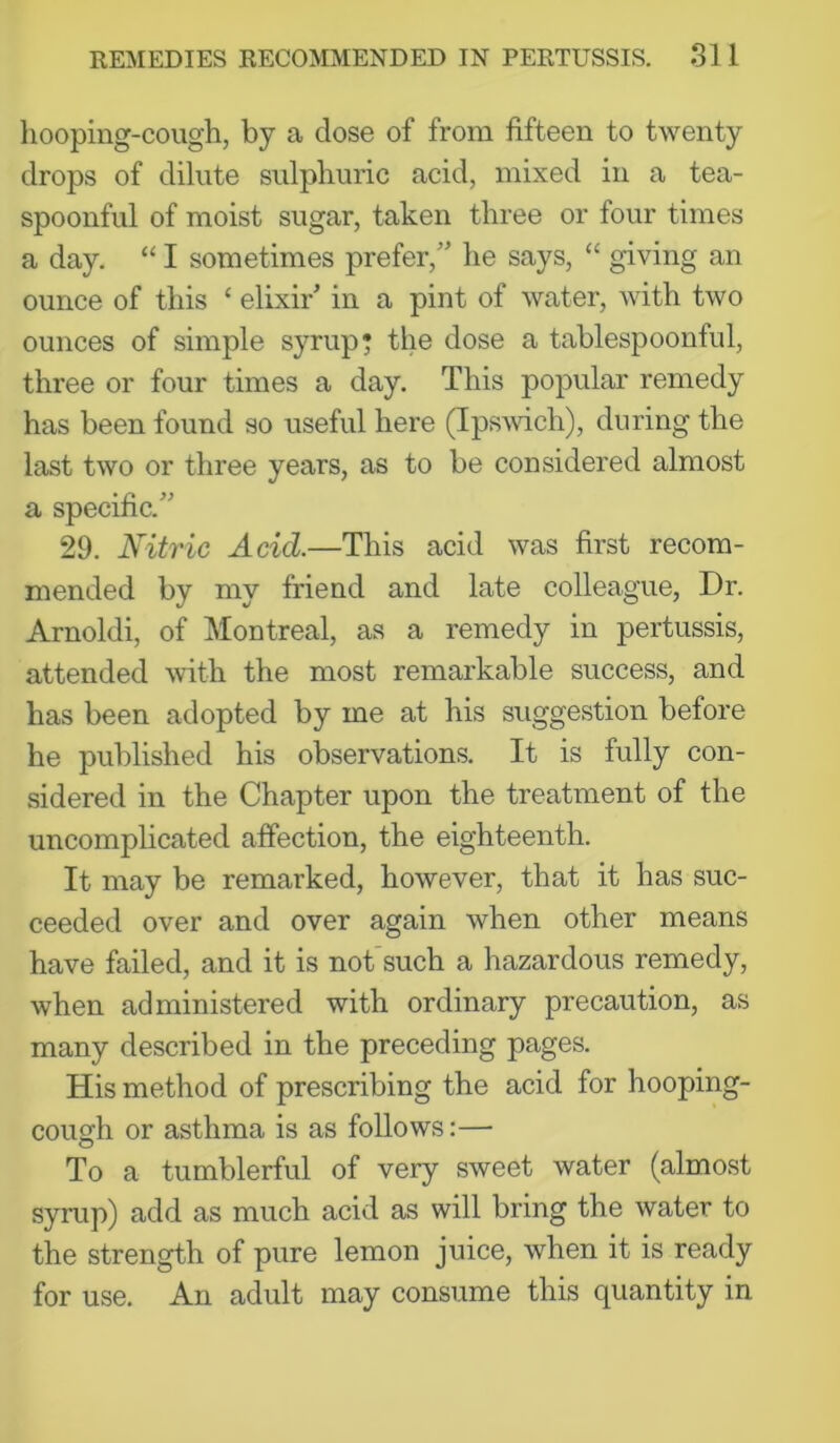 hooping-cough, by a close of from fifteen to twenty drops of dilute sulphuric acid, mixed in a tea- spoonful of moist sugar, taken three or four times a day. “ I sometimes prefer,' he says, “ giving an ounce of this ‘ elixir in a pint of water, with two ounces of simple syrup* the dose a tablespoonful, three or four times a day. This popular remedy has been found so useful here (Ipswich), during the last two or three years, as to be considered almost a specific. 29. Nitric Acid.—This acid was first recom- mended by my friend and late colleague, Dr. Arnold!, of Montreal, as a remedy in pertussis, attended mth the most remarkable success, and has been adopted by me at his suggestion before he published his observations. It is fully con- sidered in the Chapter upon the treatment of the uncomplicated affection, the eighteenth. It may be remarked, however, that it has suc- ceeded over and over again when other means have failed, and it is not such a hazardous remedy, when administered with ordinary precaution, as many described in the preceding pages. His method of prescribing the acid for hooping- cough or asthma is as follows:— To a tumblerful of very sweet water (almost syrup) add as much acid as will bring the water to the strength of pure lemon juice, when it is ready for use. An adult may consume this quantity in