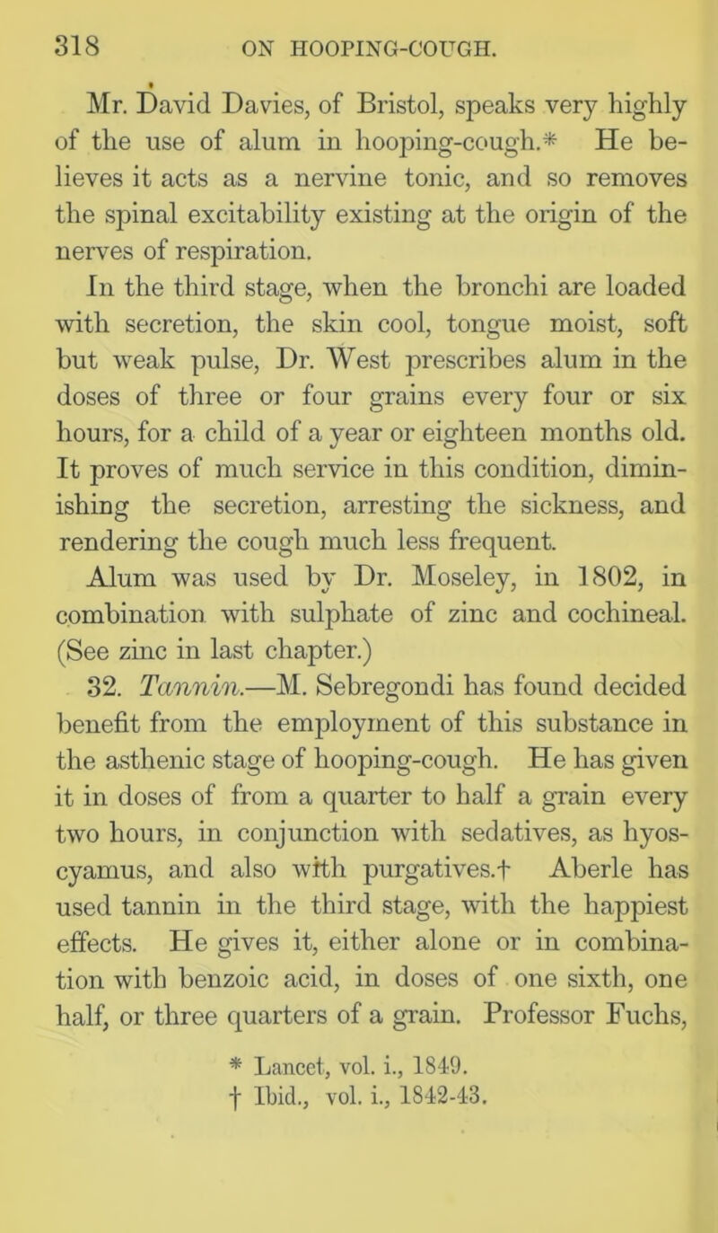 « Mr. David Davies, of Bristol, speaks very highly of the use of alum in hooping-cough.* He be- lieves it acts as a nervine tonic, and so removes the spinal excitability existing at the origin of the nerves of respiration. In the third stage, when the bronchi are loaded with secretion, the skin cool, tongue moist, soft but weak pulse. Dr. West prescribes alum in the doses of three or four grains every four or six hours, for a child of a year or eighteen months old. It proves of much service in this condition, dimin- ishing the secretion, arresting the sickness, and rendering the cough much less frequent. Alum was used by Dr. Moseley, in 1802, in combination with sulphate of zinc and cochineal. (See zinc in last chapter.) 32. Tannin.—M. Sebregondi has found decided benefit from the employment of this substance in the asthenic stage of hooping-cough. He has given it in doses of from a quarter to half a grain every two hours, in conjunction with sedatives, as hyos- cyanius, and also with purgatives.f Aberle has used tannin in the third stage, with the happiest effects. He gives it, either alone or in combina- tion with benzoic acid, in doses of one sixth, one half, or three quarters of a grain. Professor Fuchs, * Lancet, vol. i., 1849. t Ibid., vol. i., 1842-43.