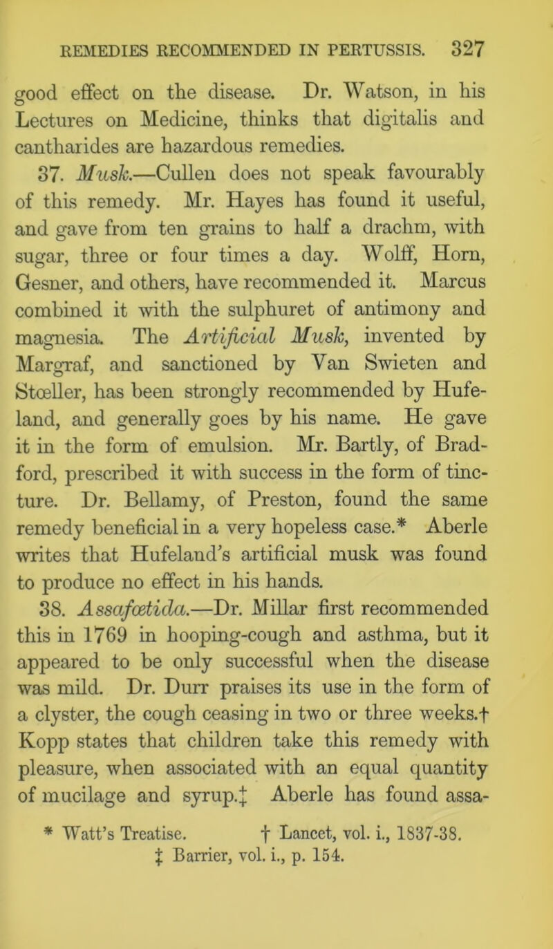 good effect on the disease. Dr. Watson, in his Lectures on Medicine, thinks that digitalis and cantharides are hazardous remedies. 37. Mush.—Cullen does not speak favourably of this remedy. Mr. Hayes has found it useful, and gave from ten grains to half a drachm, with sugar, three or four times a day. Wolff, Horn, Gesner, and others, have recommended it. Marcus combined it with the sulphuret of antimony and magnesia. The Artificial Mush, invented by Margraf, and sanctioned by Van Swieten and Steelier, has been strongly recommended by Hufe- land, and generally goes by his name. He gave it in the form of emulsion. Mr. Bartly, of Brad- ford, prescribed it with success in the form of tinc- ture. Dr. Bellamy, of Preston, found the same remedy beneficial in a very hopeless case.* Aberle writes that Hufeland’s artificial musk was found to produce no effect in his hands. 38. Assafeetida.—Dr. Millar first recommended this in 1769 in hooping-cough and asthma, but it appeared to be only successful when the disease was mild. Dr. Durr praises its use in the form of a clyster, the cough ceasing in two or three weeks.f Kopp states that children take this remedy with pleasure, when associated with an equal quantity of mucilage and syrup.:j; Aberle has found assa- * Watt’s Treatise. f Lancet, vol. i,, 1837-38. f Barrier, vol. i., p. 154.