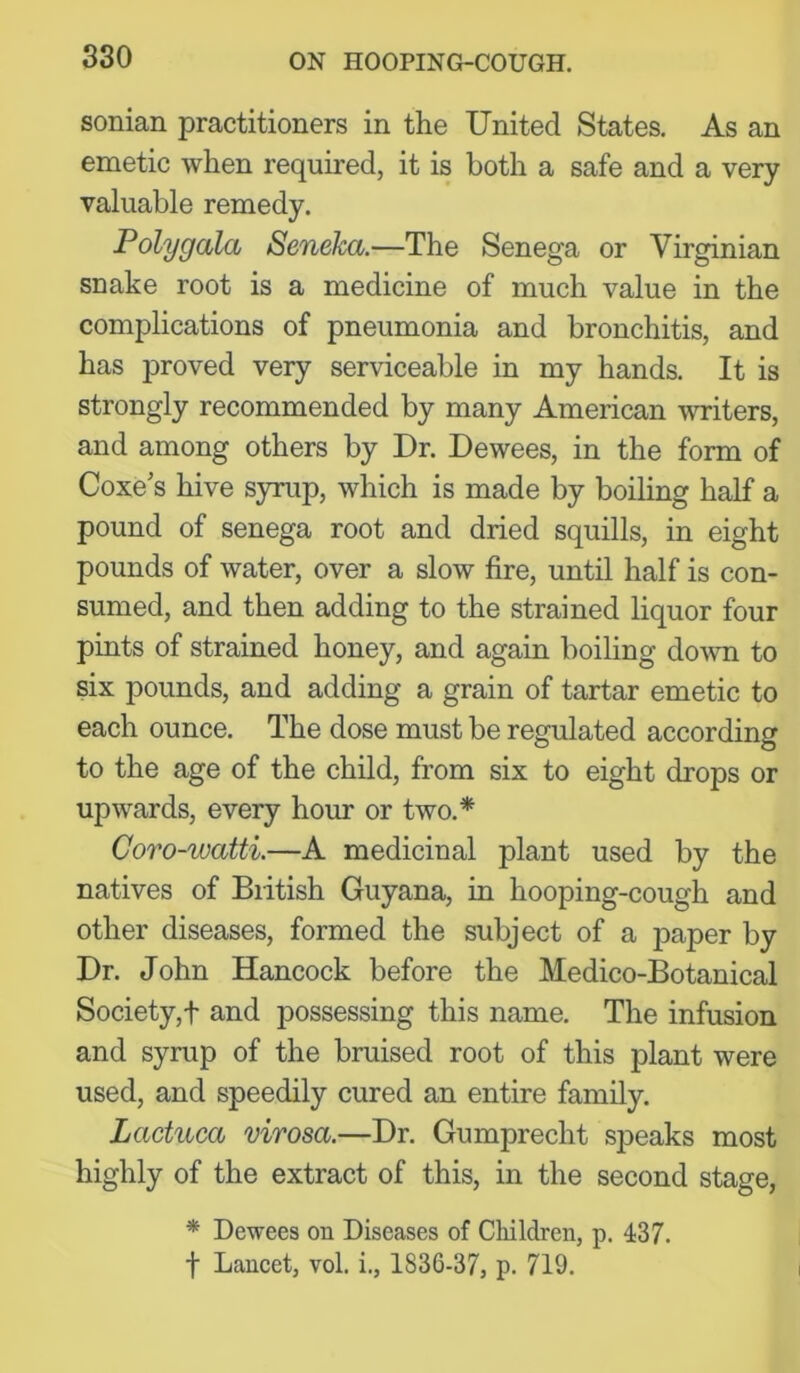 sonian practitioners in the United States. As an emetic when required, it is both a safe and a very valuable remedy. Poly gala Seneka.—The Senega or Virginian snake root is a medicine of much value in the complications of pneumonia and bronchitis, and has proved very serviceable in my hands. It is strongly recommended by many American writers, and among others by Dr. Dewees, in the form of Coxe's hive syrup, which is made by boiling half a pound of senega root and dried squills, in eight pounds of water, over a slow fire, until half is con- sumed, and then adding to the strained liquor four pints of strained honey, and again boiling doAvn to six pounds, and adding a grain of tartar emetic to each ounce. The dose must be regulated according to the age of the child, from six to eight drops or upwards, every hour or two.* Coro-watti.—A medicinal plant used by the natives of Biitish Guyana, in hooping-cough and other diseases, formed the subject of a paper by Dr. John Hancock before the Medico-Botanical Society,t and possessing this name. The infusion and syrup of the bruised root of this plant were used, and speedily cured an entire family. Lactuca virosa.—Dr. Gumprecht speaks most highly of the extract of this, in the second stage, * Dewees on Diseases of Children, p. 437. f Lancet, vol. i., 1836-37, p. 719.