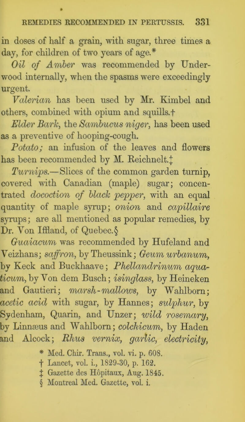 in doses of half a grain, with sugar, three times a day, for children of two years of age.* Oil of Amber was recommended by Under- wood internally, when the spasms were exceedingly urgent. ValeHan has been used by Mr. Kimbel and others, combined with opium and squills, f Elder Bark, the Samhucus niger, has been used as a preventive of hooping-cough. Potato; an infusion of the leaves and flowers has been recommended by M. Reichneltj Turnips.—Slices of the common garden turnip, covered with Canadian (maple) sugar; concen- trated docoction of black pepper, with an equal quantity of maple syrup; onion and capillaire syrups; are all mentioned as popular remedies, by Dr. Von Iffland, of Quebec.§ Guaiacum was recommended by Hufeland and Veizhans; saffron, byTheussink; Geumurbanum, by Keck and Buckhaave; Phellandrinum aqua- ^^cum, by Von dem Busch; isinglass, by Heineken and Gautieri; marsh-mallows, by Wahlborn; acetic acid with sugar, by Hannes; sulphur, by Sydenham, Quarin, and Unzer; wild rosemary, by Linnaeus and Wahlborn; colchicum, by Haden and Alcock; Rhus vernix, garlic, electricity, * Med. Chir. Trans., vol. vi. p. 608. t Lancet, vol. i., 1829-30, p. 162. f Gazette des Hopitaux, Aug. 1845. § Montreal Med. Gazette, voL i.