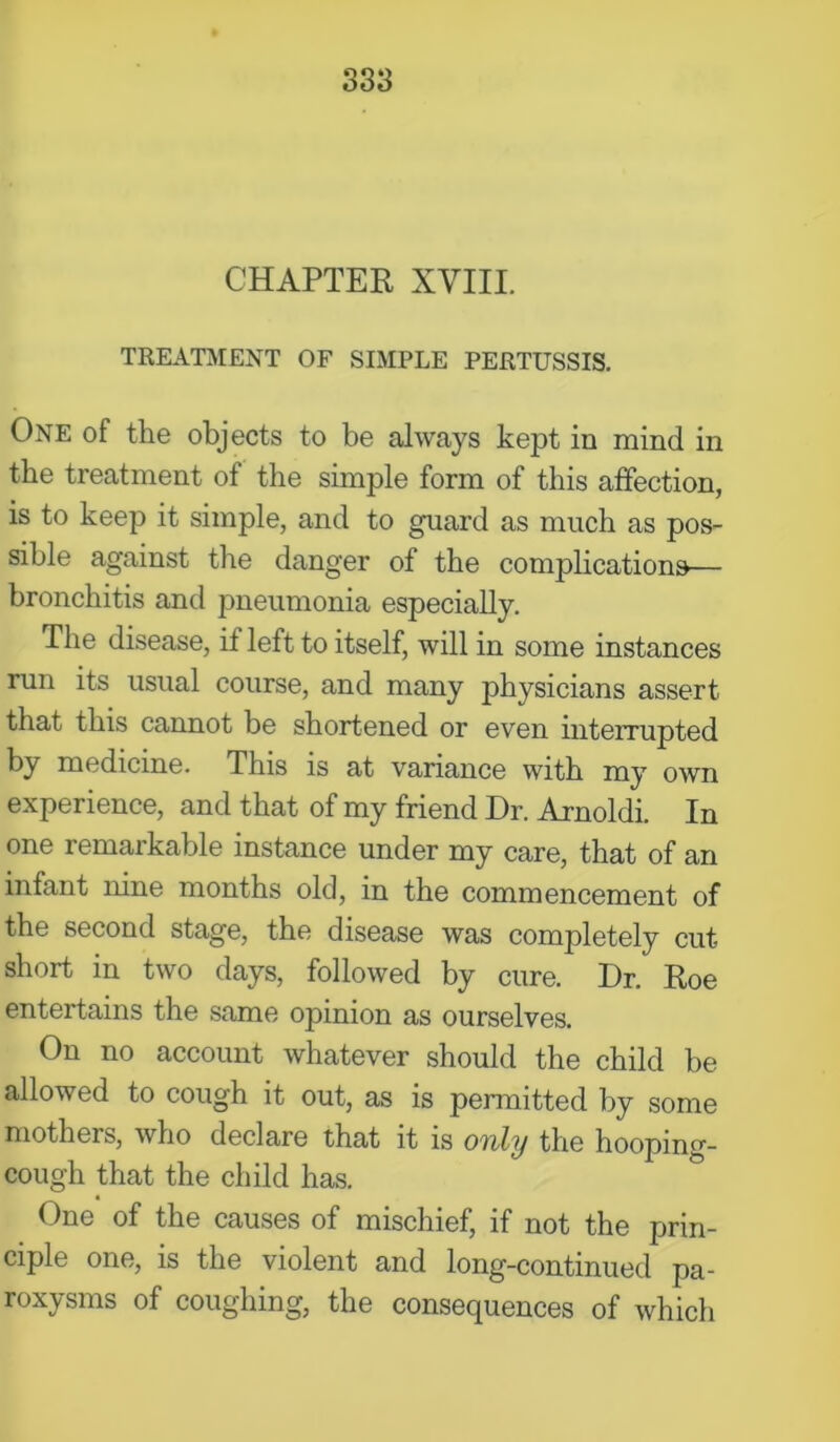 CHAPTER XVIII. TREATMENT OF SIMPLE PERTUSSIS. One of the objects to be always kept in mind in the treatment of the simple form of this affection, is to keep it simple, and to guard as much as pos- sible against the danger of the complications— bronchitis and pneumonia especially. The disease, if left to itself, will in some instances run its usual course, and many physicians assert that this cannot be shortened or even interrupted by medicine. This is at variance with my own experience, and that of my friend Dr. Arnoldi. In one remarkable instance under my care, that of an infant nine months old, in the commencement of the second stage, the disease was completely cut short in two days, followed by cure. Dr. Roe entertains the same opinion as ourselves. On no account whatever should the child be allowed to cough it out, as is permitted by some mothers, who declare that it is onily the hooping- cough that the child has. One of the causes of mischief, if not the prin- ciple one, is the violent and long-continued pa- roxysms of coughing, the consequences of which