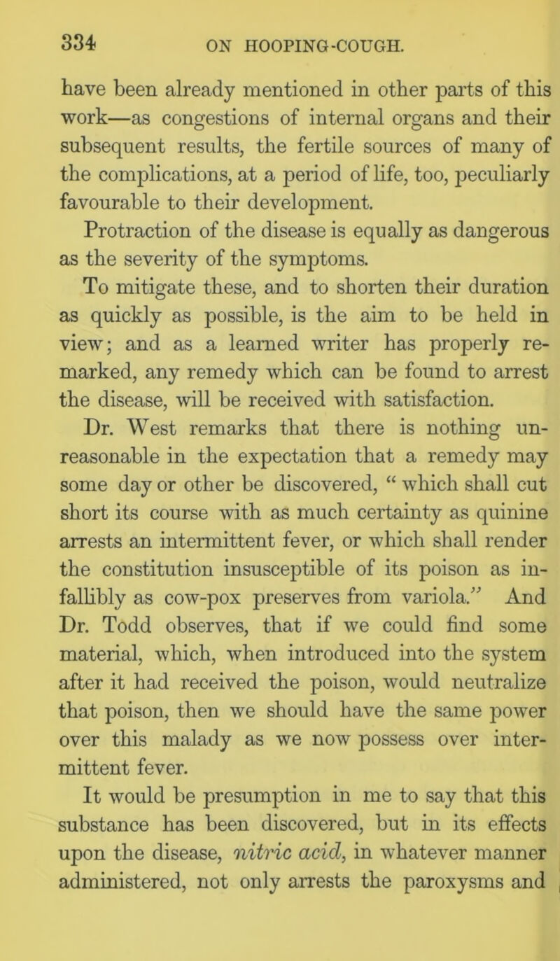 have been already mentioned in other parts of this work—as congestions of internal organs and their subsequent results, the fertile sources of many of the complications, at a period of life, too, peculiarly favourable to their development. Protraction of the disease is equally as dangerous as the severity of the symptoms. To mitigate these, and to shorten their duration as quickly as possible, is the aim to be held in view; and as a learned writer has properly re- marked, any remedy which can be found to arrest the disease, will be received with satisfaction. Dr. West remarks that there is nothing un- reasonable in the expectation that a remedy may some day or other be discovered, “ which shall cut short its course with as much certainty as quinine arrests an intermittent fever, or which shall render the constitution insusceptible of its poison as in- fallibly as cow-pox preserves from variola.” And Dr. Todd observes, that if we could find some material, which, when introduced into the system after it had received the poison, would neutralize that poison, then we should have the same power over this malady as we now possess over inter- mittent fever. It would be presumption in me to say that this substance has been discovered, but in its effects upon the disease, nitric acid, in whatever manner administered, not only arrests the paroxysms and