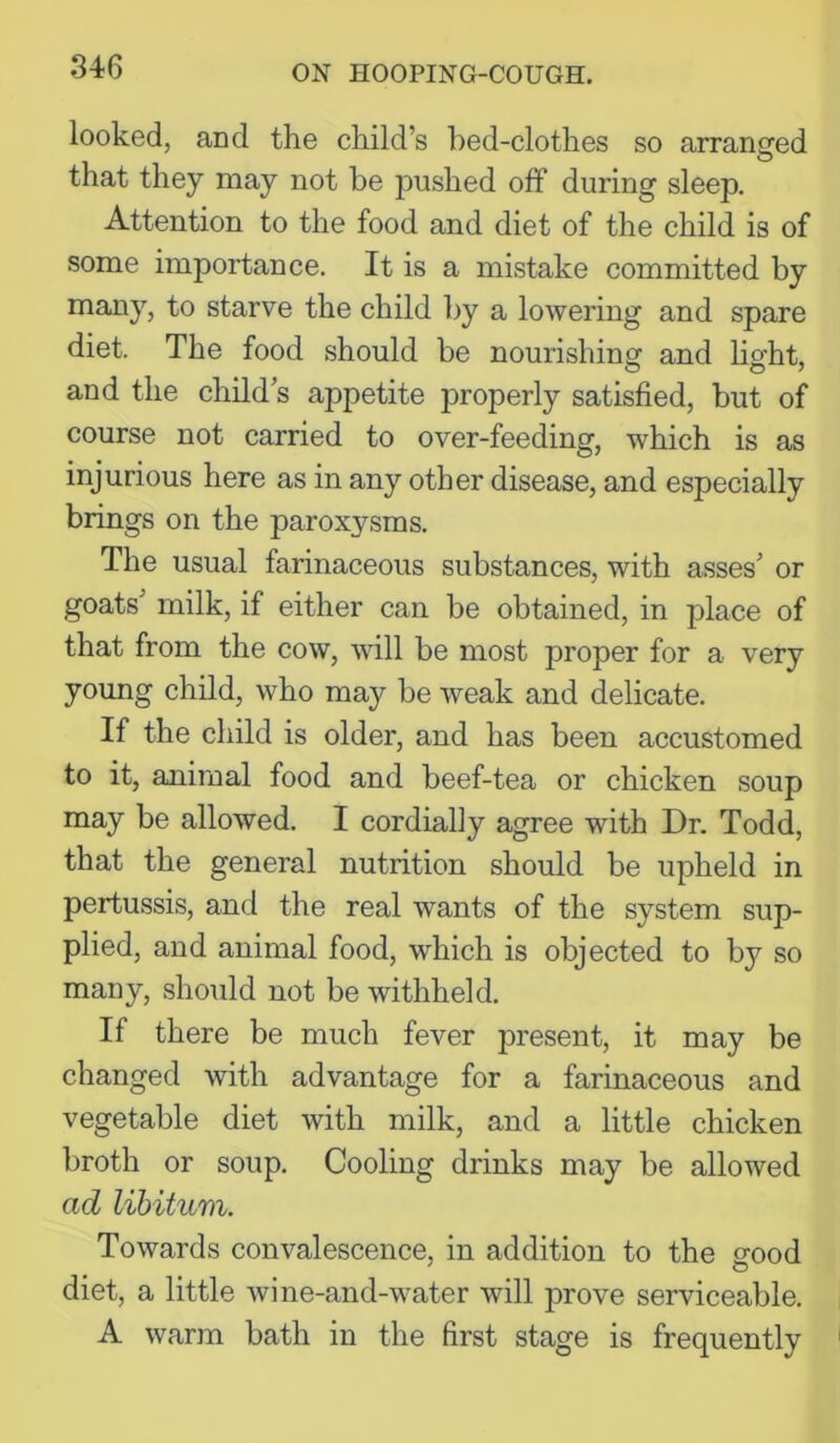 looked, and the child’s l)ed-clothes so arranged O that they may not be pushed off during sleep. Attention to the food and diet of the child is of some importance. It is a mistake committed by many, to starve the child by a lowering and spare diet. The food should be nourishing and light, and the child’s appetite properly satisfied, but of course not carried to over-feeding, which is as injurious here as in any other disease, and especially brings on the paroxysms. The usual farinaceous substances, with asses’ or goats’ milk, if either can be obtained, in place of that from the cow, ■will be most proper for a very young child, who may be weak and delicate. If the child is older, and has been accustomed to it, animal food and beef-tea or chicken soup may be allowed. I cordially agree with Dr. Todd, that the general nutrition should be upheld in pertussis, and the real wants of the system sup- plied, and animal food, which is objected to by so many, should not be withheld. If there be much fever present, it may be changed with advantage for a farinaceous and vegetable diet with milk, and a little chicken broth or soup. Cooling drinks may be allowed ad libitum. Towards convalescence, in addition to the good diet, a little wine-and-water will prove serviceable. A warm bath in the first stage is frequently