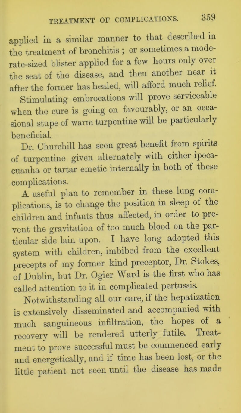 applied in a similar manner to that described in the treatment of bronchitis ; or sometimes a mode- rate-sized blister applied for a few hours only over the seat of the disease, and then another near^ it after the former has healed, will afford much lelief. Stimulating embrocations will prove serviceable when the cure is going on favourably, or an occa- sional stupe of warm turpentine will be particularly beneficial. Dr. Churchill has seen great benefit from spirits of turpentine given alternately with either ipeca- cuanha or tartar emetic internally in both of these complications. A useful plan to remember in these lung com- plications, is to change the position in sleep of the children and infants thus affected, in order to pre- vent the gravitation of too much blood on the par- ticular side lain upon. I have long adopted this system with children, imbibed from the excellent precepts of my former kind preceptor. Dr. Stokes, of Dublin, but Dr. Ogier Ward is the first who has called attention to it in complicated pertussis. Notwithstanding all our care, if the hepatization is extensively disseminated and accompanied with much sanguineous infiltration, the hopes of a recoverv will be rendered utterly futile. Treat- ment to prove successful must be commenced early and energetically, and if time has been lost, or the little patient not seen until the disease has made