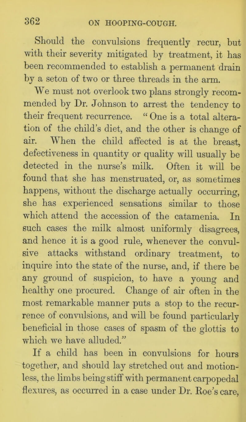 Should the convulsions frequently recur, but with their severity mitigated by treatment, it has been recommended to establish a permanent drain by a seton of two or three threads in the arm. We must not overlook two plans strongly recom- mended by Dr. Johnson to arrest the tendency to their frequent recurrence. “ One is a total altera- tion of the child’s diet, and the other is change of air. When the child affected is at the breast, defectiveness in quantity or quality will usually be detected in the nurse's milk. Often it will be found that she has menstruated, or, as sometimes happens, without the discharge actually occurring, she has experienced sensations similar to those which attend the accession of the catamenia. In such cases the milk almost uniformly disagrees, and hence it is a good rule, whenever the convul- sive attacks withstand ordinary treatment, to inquire into the state of the nurse, and, if there be any ground of suspicion, to have a young and healthy one procured. Change of air often in the most remarkable manner puts a stojD to the recur- rence of convulsions, and will be found particularly beneficial in those cases of spasm of the glottis to which we have alluded.” If a child has been in convulsions for hours together, and should lay stretched out and motion- less, the limbs being stiff with permanent caiqDopedal flexures, as occurred in a case under Dr. Roe's care.