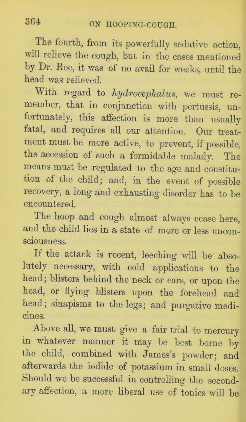 The fourth, from its powerfully sedative action, Avill relieve the cough, but in the cases mentioned by Dr. Doe, it was of no avail for weeks, until the head was relieved. With regard to hydrocephalus, we must re- member, that in conjunction with pertussis, un- fortunately, this affection is more than usually fatal, and requires all our attention. Our treat- ment must be more active, to prevent, if possible, the accession of such a formidable malady. The means must be regulated to the age and constitu- tion of the child; and, in the event of 230ssible recovery, a long and exhausting disorder has to be encountered. The hoop and cough almost always cease here, and the child lies in a state of more or less uncon- sciousness. If the attack is recent, leeching vdll be abso- lutely necessary, with cold apjDlications to the head; blisters behind the neck or ears, or upon the head, or flying blisters upon the forehead and head; sinapisms to the legs; and purgative medi- cines. Above all, we must give a fair trial to mercury in whatever manner it may be best borne by the child, combined with James’s powder; and afterwards the iodide of potassium in small doses. Should we be successful in controlling the second- ary affection, a more liberal use of tonics will be