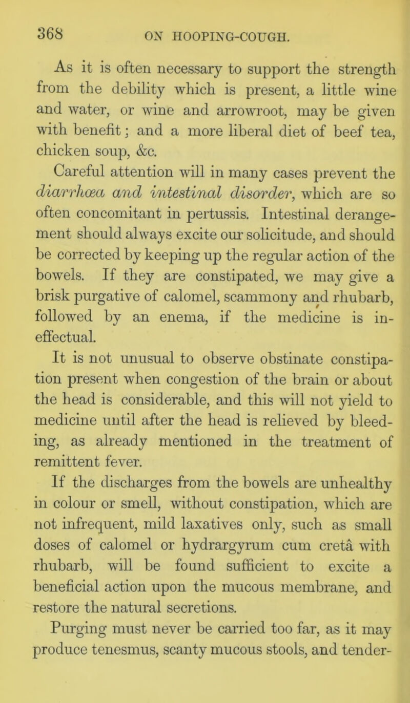 As it is often necessary to support the strength from the debility which is present, a little wine and water, or wine and arrowroot, may be given with benefit; and a more liberal diet of beef tea, chicken soup, &c. Careful attention will in many cases prevent the diarrhoea and intestinal disorder, which are so often concomitant in pertussis. Intestinal derange- ment should always excite om’ solicitude, and should be corrected by keeping up the regular action of the bowels. If they are constipated, we may give a brisk purgative of calomel, scammony and rhubarb, followed by an enema, if the medicine is in- effectual. It is not unusual to observe obstinate constipa- tion present when congestion of the brain or about the head is considerable, and this will not yield to medicine until after the head is relieved by bleed- ing, as already mentioned in the treatment of remittent fever. If the discharges from the bowels are unhealthy in colour or smell, without constipation, which are not infrequent, mild laxatives only, such as small doses of calomel or hydrargyrum cum creta with rhubarb, will be found sufficient to excite a beneficial action upon the mucous membrane, and restore the natural secretions. Purging must never be carried too far, as it may produce tenesmus, scanty mucous stools, and tender-