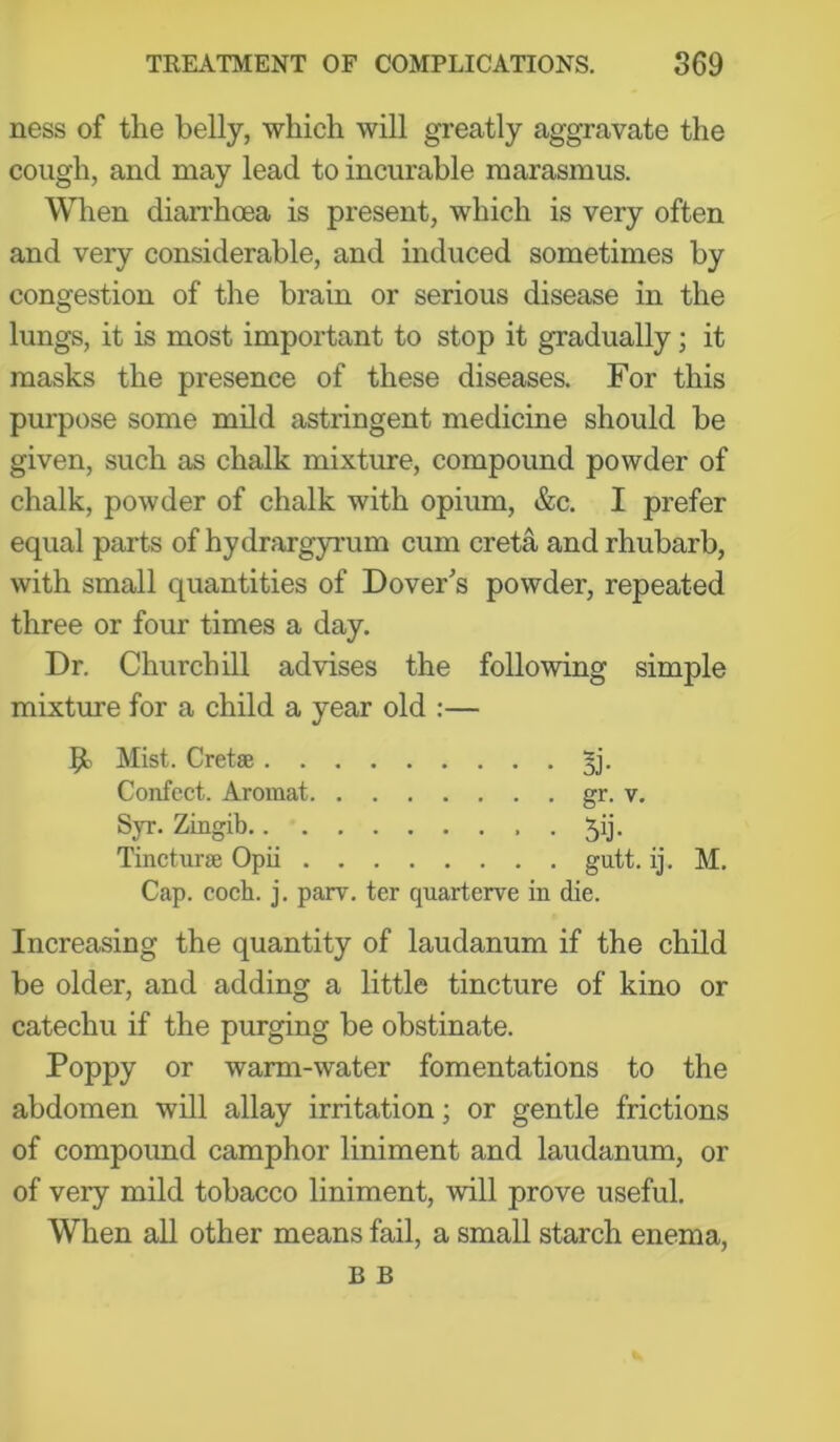 ness of the belly, which will greatly aggravate the cough, and may lead to incurable marasmus. When diarrhoea is present, which is very often and very considerable, and induced sometimes by congestion of the brain or serious disease in the lungs, it is most important to stop it gradually; it masks the presence of these diseases. For this purpose some mild astringent medicine should be given, such as chalk mixture, compound powder of chalk, powder of chalk with opium, &c. I prefer equal parts of hydrargyrum cum creta and rhubarb, with small quantities of Dover^s powder, repeated three or four times a day. Dr. Churchill advises the following simple mixture for a child a year old :— 51 Mist. Cretae ^j. Confect. Aromat gr- v. Sp-. Zingib.. ^ Jij. Tincturge Opii gutt. ij. M. Cap. coch. j. parv. ter quarterve in die. Increasing the quantity of laudanum if the child be older, and adding a little tincture of kino or catechu if the purging be obstinate. Poppy or warm-water fomentations to the abdomen will allay irritation; or gentle frictions of compound camphor liniment and laudanum, or of very mild tobacco liniment, will prove useful. When all other means fail, a small starch enema, B B