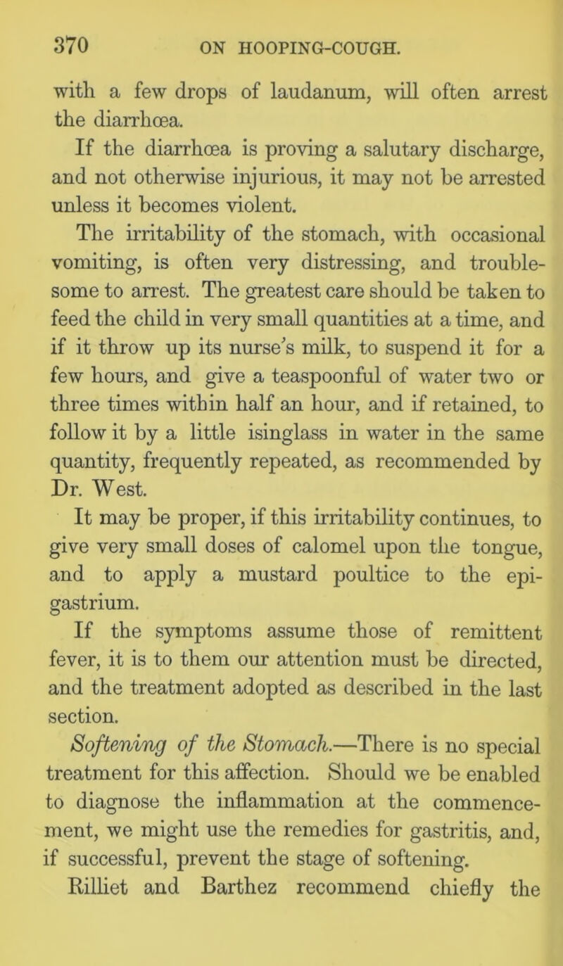 with a few drops of laudanum, will often arrest the diarrhoea. If the diarrhoea is proving a salutary discharge, and not otherwise injurious, it may not be arrested unless it becomes violent. The irritability of the stomach, with occasional vomiting, is often very distressing, and trouble- some to arrest. The greatest care should be taken to feed the child in very small quantities at a time, and if it throw up its nurse's milk, to suspend it for a few hours, and give a teaspoonful of water two or three times within half an hour, and if retained, to follow it by a little isinglass in water in the same quantity, frequently repeated, as recommended by Dr. West. It may be proper, if this irritability continues, to give very small doses of calomel upon the tongue, and to apply a mustard poultice to the epi- gastrium. If the symptoms assume those of remittent fever, it is to them our attention must be directed, and the treatment adopted as described in the last section. Softening of the Stomach.—There is no special treatment for this affection. Should we be enabled to diagnose the inflammation at the commence- ment, we might use the remedies for gastritis, and, if successful, prevent the stage of softening. Rilliet and Barthez recommend chiefly the