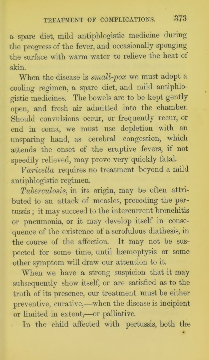 a spare diet, mild antiphlogistic medicine during the progress of the fever, and occasionally sponging the surface with warm water to relieve the heat of skin. When the disease is small-pox we must adopt a cooling regimen, a spare diet, and mild antiphlo- gistic medicines. The bowels are to be kept gently open, and fresh air admitted into the chamber. Should convulsions occur, or frequently recur, or end in coma, we must use depletion with an unsparing hand, as cerebral congestion, which attends the onset of the eruptive fevers, if not speedily relieved, may prove veiy quickly fatal. Varicella requires no treatment beyond a mild antiphlogistic regimen. Tuberculosis, in its origin, may be often attri- buted to an attack of measles, preceding the per- tussis ; it may succeed to the intercurrent bronchitis or pneumonia, or it may develop itself in conse- quence of the existence of a scrofulous diathesis, in the course of the affection. It may not be sus- pected for some time, until haemoptysis or some other symptom will draw our attention to it. When we have a strong suspicion that it may subsequently show itself, or are satisfied as to the truth of its presence, our treatment must be either preventive, curative,—when the disease is incipient or limited in extent,—or palliative. In the child affected with pertussis, both the