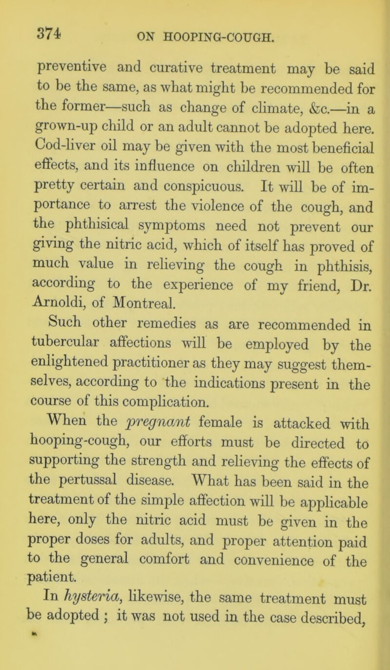 preventive and curative treatment may be said to be the same, as what might be recommended for the former—such as change of climate, &c.—in a grown-up child or an adult cannot be adopted here. Cod-liver oil may be given with the most beneficial effects, and its influence on children will be often pretty certain and conspicuous. It will be of im- portance to arrest the violence of the cough, and the phthisical symptoms need not prevent our giving the nitric acid, which of itself has proved of much value in relieving the cough in phthisis, according to the experience of my friend. Dr. Arnoldi, of Montreal. Such other remedies as are recommended in tubercular affections will be employed by the enlightened practitioner as they may suggest them- selves, according to the indications present in the course of this complication. When the pregnant female is attacked with hooping-cough, our efforts must be directed to supporting the strength and relieving the effects of the pertussal disease. What has been said in the treatment of the simple affection will be applicable here, only the nitric acid must be given in the proper doses for adults, and proper attention paid to the general comfort and convenience of the patient. In hysteria, likewise, the same treatment must be adopted ; it was not used in the case described,