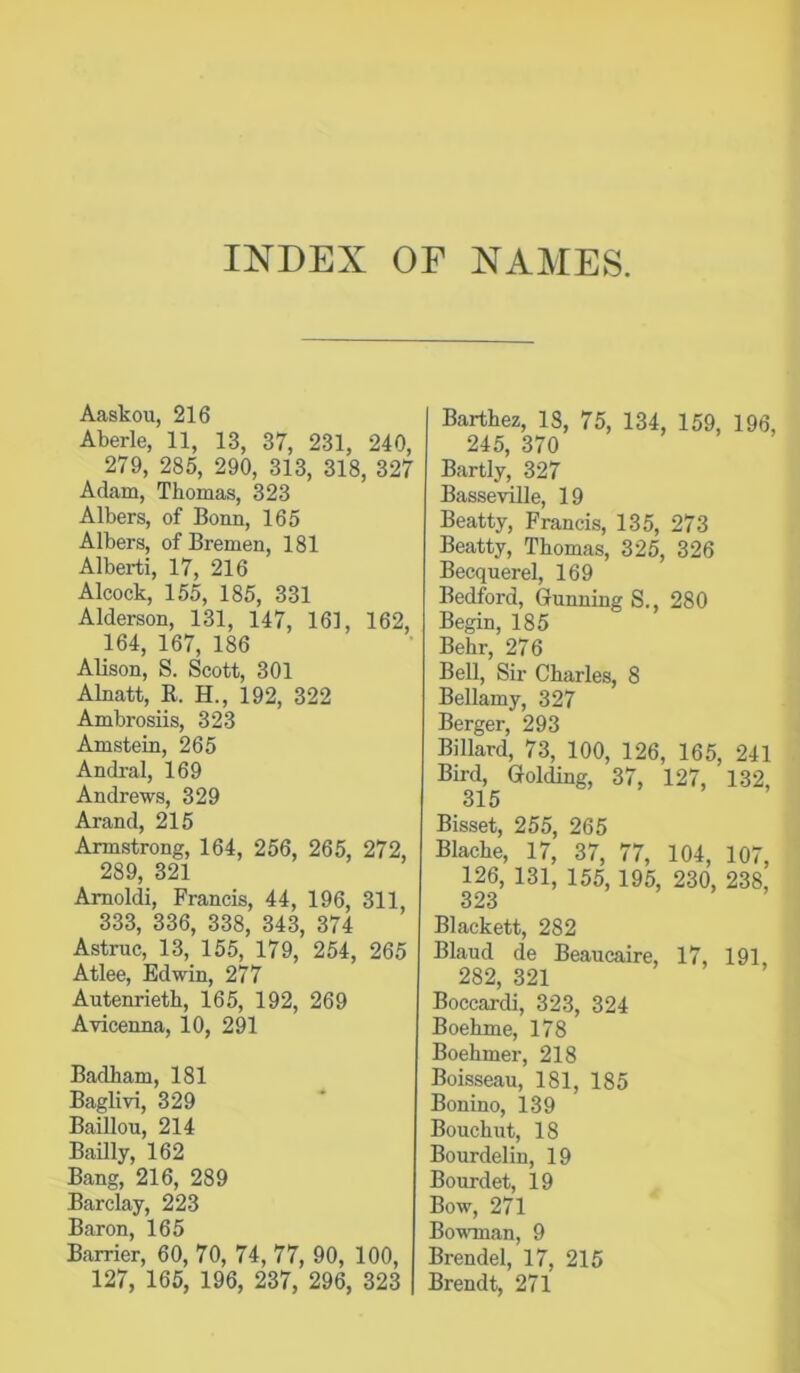 INDEX OF NAMES. Aaskou, 216 Aberle, 11, 13, 37, 231, 240, 279, 285, 290, 313, 318, 327 Adcam, Thomas, 323 Albers, of Bonn, 165 Albers, of Bremen, 181 Alberti, 17, 216 Alcock, 155, 185, 331 Alderson, 131, 147, 161, 162, 164, 167, 186 Alison, S. Scott, 301 Alnatt, R. H., 192, 322 Ambrosiis, 323 Amstein, 265 Andral, 169 Andrews, 329 Arand, 215 Armstrong, 164, 256, 265, 272, 289, 321 Amoldi, Francis, 44, 196, 311, 333, 336, 338, 343, 374 Astruc, 13, 155, 179, 254, 265 Atlee, Edwin, 277 Autenrieth, 165, 192, 269 Avicenna, 10, 291 Badham, 181 Baglivi, 329 Baillou, 214 Bailly, 162 Bang, 216, 289 Barclay, 223 Baron, 165 Barrier, 60, 70, 74, 77, 90, 100, 127, 165, 196, 237, 296, 323 Barthez, 18, 75, 134, 159, 196, 245, 370 Bartly, 327 Basseville, 19 Beatty, Francis, 135, 273 Beatty, Thomas, 325, 326 Becquerel, 169 Bedford, Gunning S., 280 Begin, 185 Behr, 276 Bell, Sir Charles, 8 Bellamy, 327 Berger, 293 Billard, 73, 100, 126, 165, 241 Bird, Golding, 37, 127, 132, 315 Bisset, 255, 265 Blache, 17, 37, 77, 104, 107, 126, 131, 155, 195, 230, 238, 323 Blackett, 282 Blaud de Beaucaire, 17, 191 282, 321 Boccardi, 323, 324 Boehme, 178 Boehmer, 218 Boisseau, 181, 185 Bonino, 139 Bouchut, 18 Bourdelin, 19 Bourdet, 19 Bow, 271 Bovonan, 9 Brendel, 17, 215 Brendt, 271