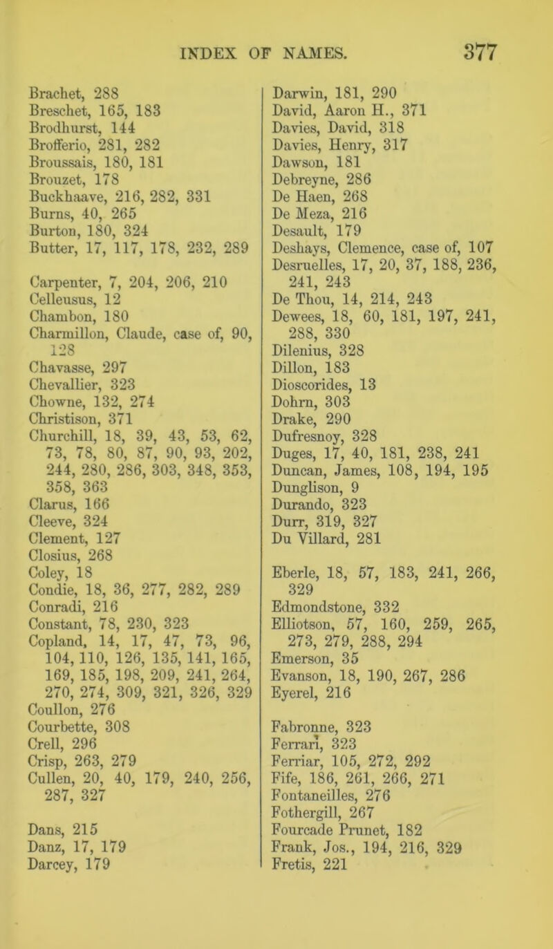 Brachet, 288 Breschet, 165, 183 Brodhurst, 144 Brofferio, 281, 282 Broussais, 180, 181 Brouzet, 178 Buckhaave, 216, 282, 331 Burns, 40, 265 Burton, 180, 324 Butter, 17, 117, 178, 232, 289 Carpenter, 7, 204, 206, 210 Celleusus, 12 Chambon, 180 Charmillon, Claude, case of, 90, 128 Chavasse, 297 Chevallier, 323 Chowne, 132, 274 Christison, 371 Churchill, 18, 39, 43, 53, 62, 73, 78, 80, 87, 90, 93, 202, 244, 280, 286, 303, 348, 353, 358, 363 Clarus, 166 Cleeve, 324 Clement, 127 Closius, 268 Coley, 18 Condie, 18, 36, 277, 282, 289 Conradi, 216 Constant, 78, 230, 323 Copland, 14, 17, 47, 73, 96, 104,110, 126, 135, 141, 165, 169, 185, 198, 209, 241, 264, 270, 274, 309, 321, 326, 329 Coullon, 276 Courbette, 308 Crell, 296 Crisp, 263, 279 Cullen, 20, 40, 179, 240, 256, 287, 327 Dans, 215 Danz, 17, 179 Darcey, 179 Darwin, 181, 290 David, Aaron H., 371 Davies, David, 318 Davies, Henry, 317 Dawson, 181 Debreyne, 286 De Haen, 268 De Meza, 216 Desault, 179 Deshays, Clemence, case of, 107 Desruelles, 17, 20, 37, 188, 236, 241, 243 De Thou, 14, 214, 243 Dewees, 18, 60, 181, 197, 241, 288, 330 Dilenius, 328 Dillon, 183 Dioscorides, 13 Dohm, 303 Drake, 290 Dufresnoy, 328 Duges, 17, 40, 181, 238, 241 Duncan, James, 108, 194, 195 Dunglison, 9 Durando, 323 Durr, 319, 327 Du Villard, 281 Eberle, 18, 57, 183, 241, 266, 329 Edmondstone, 332 Elliotson, 57, 160, 259, 265, 273, 279, 288, 294 Emerson, 35 Evanson, 18, 190, 267, 286 Eyerel, 216 Fabronne, 323 Ferran, 323 Ferriar, 105, 272, 292 Fife, 186, 261, 266, 271 FontaneUles, 276 Fothergill, 267 Fourcade Prunet, 182 Frank, Jos., 194, 216, 329 Fretis, 221