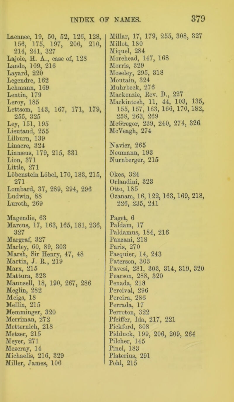 Laennec, 19, 50, 52, 126, 128, 156, 175, 197, 206, 210, 214, 241, 327 Lajoie, H. A., case of, 128 Lando, 109, 216 Layard, 220 Legendre, 162 Lehmann, 169 Lentin, 179 Leroy, 185 Lettsom, 143, 167, 171, 179, 255, 325 Ley, 151, 195 Lieutaud, 255 LUbum, 139 Linacre, 324 Linnaeus, 179, 215, 331 Lion, 371 Little, 271 Lobenstein Lobel, 170, 183, 215, 271 Lombard, 37, 289, 294, 296 Ludwin, 88 Lurotb, 269 Magendie, 63 Marcus, 17, 163, 165,181, 236, 327 Margraf, 327 Marley, 60, 89, 303 Marsh, Sir Henry, 47, 48 Martin, J. R., 219 Marx, 215 Mattura, 323 Maunsell, 18, 190, 267, 286 Meglin, 282 Meigs, 18 MelUn, 215 Memminger, 320 Merriman, 272 Mettemich, 218 Metzer, 215 Meyer, 271 Mezeray, 14 Michaelis, 216, 329 Miller, James, 106 Millar, 17, 179, 255, 308, 327 Millot, 180 Miquel, 284 Morebead, 147, 168 Morris, 329 Moseley, 295, 318 Moutain, 324 Mubrbeck, 276 Mackenzie, Rev. D., 227 Mackintosh, 11, 44, 103, 135, 155, 157, 163, 166, 170, 182, 258, 263, 269 McGregor, 239, 240, 274, 326 McYeagh, 274 Navier, 265 Neumann, 193 Nurnberger, 215 Okes, 324 Orlandini, 323 Otto, 185 Ozanam, 16,122,163,169, 218, 226, 235, 241 Paget, 6 Paldam, 17 Paldamus, 184, 216 Panzani, 218 Paris, 270 Pasquier, 14, 243 Paterson, 303 Pavesi, 281, 303, 314, 319, 320 Pearson, 288, 320 Penada, 218 Percival, 296 Pereira, 286 Perrada, 17 Perroton, 322 Pfeiffer, Ida, 217, 221 Pickford, 308 Pidduck, 199, 206, 209, 264 Pilcher, 145 Pinel, 183 Platerius, 291 Pobl, 215