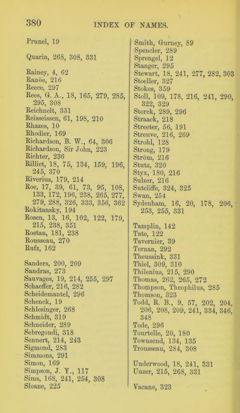 Prune], 19 Quarin, 268, 308, 331 Rainey, 4, 62 Ranoe, 216 Reece, 297 Rees, G. A., 18, 165, 279, 285, 295, 308 Reichnelt, 331 Reisseissen, 61, 198, 210 Rhazes, 10 Rhodier, 169 Richardson, B. W., 64, 306 Richardson, Sir John, 223 Richter, 236 Rilliet, 18, 75, 134, 159, 196, 245, 370 Riverius, 179, 214 Roe, 17, 39, 61, 73, 95, 108, 133, 172, 196, 238, 265, 277, 279, 288, 326, 333, 356, 362 Rokitansky, 194 Rosen, 13, 16, 102, 122, 179, 215, 238, 351 Rostan, 181, 238 Rousseau, 270 Rufz, 162 Sanders, 200, 209 Sandras, 273 Sauvages, 19, 214, 255, 297 Schaeffer, 216, 282 Scheidemantel, 296 Schenck, 19 Schlesinger, 268 Schmidt, 319 Schneider, 289 Sebregondi, 318 Seunert, 214, 243 Sigmond, 283 Simmon.s, 291 Simon, 169 Simpson, J. Y., 117 Sims, 168, 241, 254, 308 Sloane, 225 Smith, Gurney, 89 Spender, 289 Sprengel, 12 Stanger, 295 Stewart, 18, 241, 277, 282, 303 Stoeller, 327 Stokes, 359 Stoll, 109, 178, 216, 241, 290, 322, 329 Storck, 289, 296 Straack, 218 Streeter, 56, 191 Streuve, 216, 269 Strohl, 128 Strong, 179 Strom, 216 Stutz, 320 Styx, 180, 216 Sulzer, 216 Sutcliffe, 324, 325 Swan, 254 Sydenham, 16, 20, 178, 206, 253, 255, 331 Tamplin, 142 Tate, 122 Tavernier, 39 Ternan, 292 Theussink, 331 Thiel, 309, 310 Thilenius, 215, 290 Thomas, 262, 265, 272 Thompson, Theophilus, 285 Thomson, 323 Todd, R. B., 9, 57, 202, 204, 206, 208, 209, 241, 334, 346, 348 Tode, 296 Tourtelle, 20, 180 Townsend, 134, 135 Trousseau, 284, 308 Underwood, 18, 241, 331 Unzer, 215, 268, 331 Vacane, 323