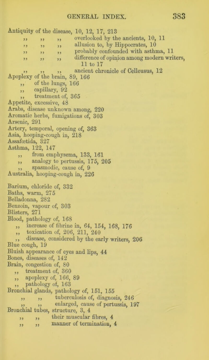 y f yy yy yy yy yy yy yy yy yy yy Antiquity of the disease, 10, 12, 17, 213 overlooked by the ancients, 10, 11 allusion to, by Hippocrates, 10 probably confounded with asthma, 11 difference of opinion among modern writers, 11 to 17 n ,, ,, ancient chronicle of Celleusus, 12 Apoplexy of the brain, 89, 166 of the lungs, 166 capillary, 92 treatment of, 365 Appetite, excessive, 48 Arabs, disease unknown among, 220 Aromatic herbs, fumigations of, 303 Arsenic, 291 Artery, temporal, opening of, 363 Asia, hooping-cough in, 218 Assafoetida, 327 Asthma, 122, 147 from emphysema, 133, 161 analogy to pertussis, 176, 205 spasmodic, cause of, 9 Australia, hooping-cough in, 226 yy yy yy Barium, chloride of, 332 Baths, warm, 275 Bellaclonna, 282 Benzoin, vapour of, 303 Blisters, 271 Blood, pathology of, 168 ,, increase of fibrine in, 64, 154, 168, 176 ,, toxication of, 206, 211, 240 ,, disease, considered by the early writers, 206 Blue cough, 19 Bluish appearance of eyes and lips, 44 Bones, diseases of, 142 Brain, congestion of, 80 ,, treatment of, 360 ,, apoplexy of, 166, 89 ,, pathology of, 163 Bronchial glands, pathology of, 151, 155 ,, ,, tuberculosis of, diagnosis, 246 ,, enlarged, cause of pertussis, 197 Bronchial tubes, structure, 3, 4 their muscular fibres, 4 manner of termination, 4 >> n >> >>