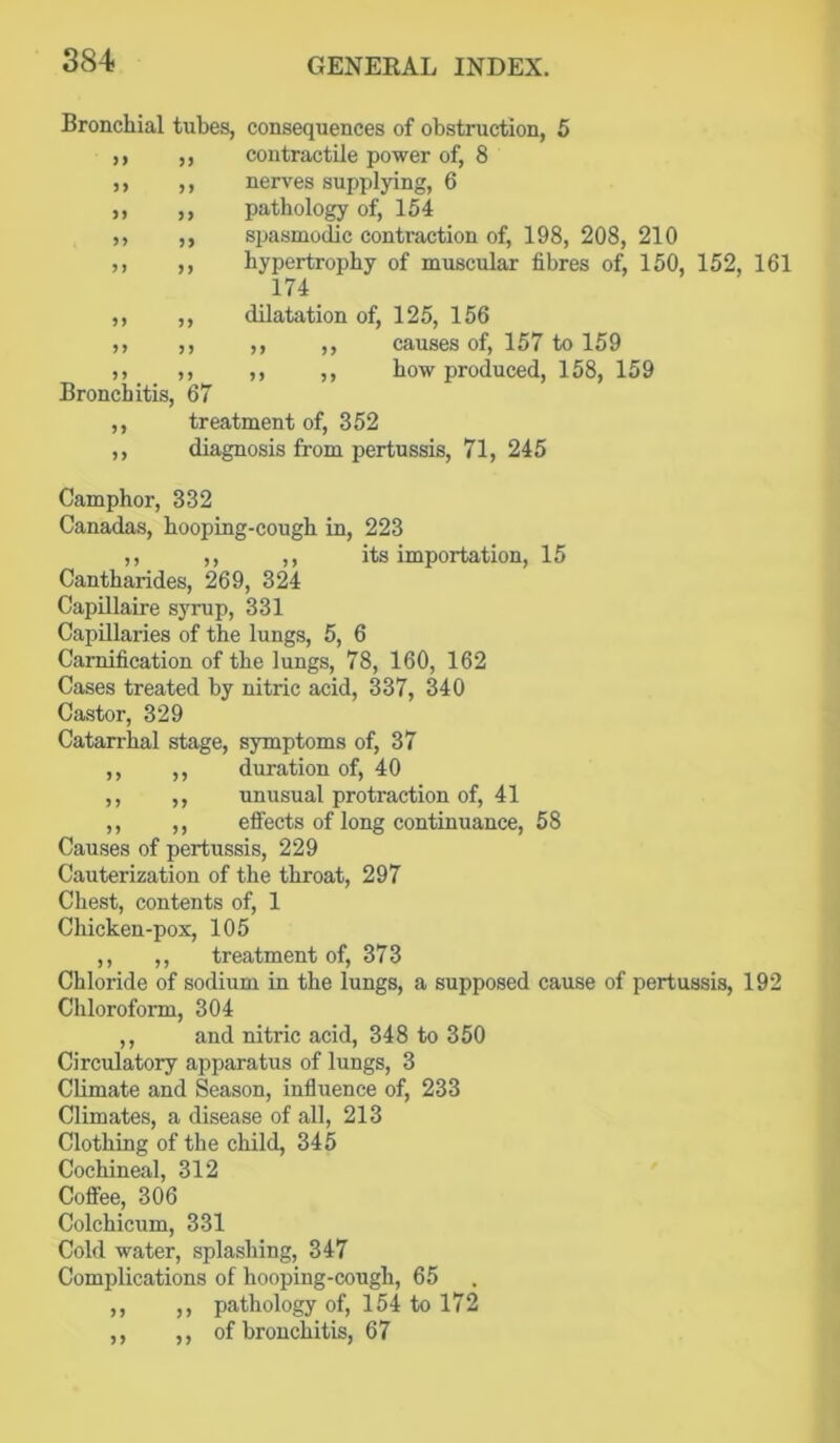 if ii a Bronchial tubes, consequences of obstruction, 5 contractile power of, 8 nerves supplying, 6 pathology of, 154 spasmodic contraction of, 198, 208, 210 hypertrophy of muscular fibres of, 150, 152, 161 174 dilatation of, 125, 156 ,, ,, causes of, 157 to 159 ,, ,, how produced, 158, 159 Bronchitis, 67 treatment of, 352 diagnosis from pertussis, 71, 245 n a a a a a a a a a a a a a a a Camphor, 332 Canadas, hooping-cough in, 223 ,, ,, ,, its importation, 15 Cantharides, 269, 324 Capillaire syrup, 331 Capillaries of the lungs, 5, 6 Camification of the lungs, 78, 160, 162 Cases treated by nitric acid, 337, 340 Castor, 329 Catarrhal stage, symptoms of, 37 duration of, 40 unusual protraction of, 41 effects of long continuance, 58 Causes of pertussis, 229 Cauterization of the throat, 297 Chest, contents of, 1 Chicken-pox, 105 ,, ,, treatment of, 373 Chloride of sodium in the lungs, a supposed cause of pertussis, 192 Chloroform, 304 ,, and nitric acid, 348 to 350 Circulatory apparatus of lungs, 3 Climate and Season, influence of, 233 Climates, a disease of all, 213 Clothing of the child, 345 Cochineal, 312 Coffee, 306 Colchicum, 331 Cold water, splashing, 347 Complications of hooping-cough, 65 ,, pathology of, 154 to 172 ,, of bronchitis, 67 a a