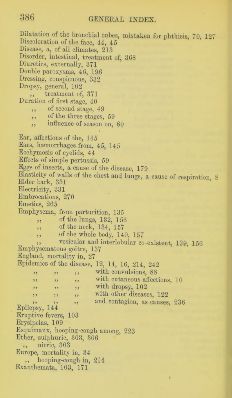 Dilatation of the bronchial tubes, mistaken for phthisis, 70, 127 Discoloration of the face, 44, 45 Disease, a, of all climates, 213 Disorder, intestinal, treatment of, 368 Diuretics, externally, 371 Double paroxysms, 46, 196 Dressing, conspicuous, 332 Dropsy, general, 102 ,, treatment of, 371 Duration of first stage, 40 ,, of second stage, 49 ,, of the three stages, 59 ,, influence of season on, 60 Ear, affections of the, 145 Ears, htemorrhages from, 45, 145 Ecchymosis of eyelids, 44 Effects of simple pertussis, 59 Eggs of insects, a cause of the disease, 179 Elasticity of walls of the chest and lungs, a cause of respiration 8 Elder bark, 331 ’ Electricity, 331 Embrocations, 270 Emetics, 265 Emphysema, from parturition, 135 ,, of the lungs, 132, 156 ,, of the neck, 134, 157 ,, of the whole body, 140, 157 ,, vesicular and interlobular co-existent, 139, 156 Emphysematous goitre, 137 England, mortality in, 27 Epidemics of the disease, 12, 14, 16, 214, 242 )) )) ,, with convulsions, 88 )> M ,, with cutaneous afi’ections, 10 n ») ,, vdth dropsy, 102 )> ,, with other diseases, 122 )> >) ), and contagion, as causes, 236 Epilepsy, 144 Eruptive fevers, 103 Erysipelas, 109 Esquimaux, hooping-cough among, 223 Ether, sulphuric, 303, 306 ,, nitric, 303 Europe, mortality in, 34 ,, hooping-cough in, 214 Exanthemata, 103, 171