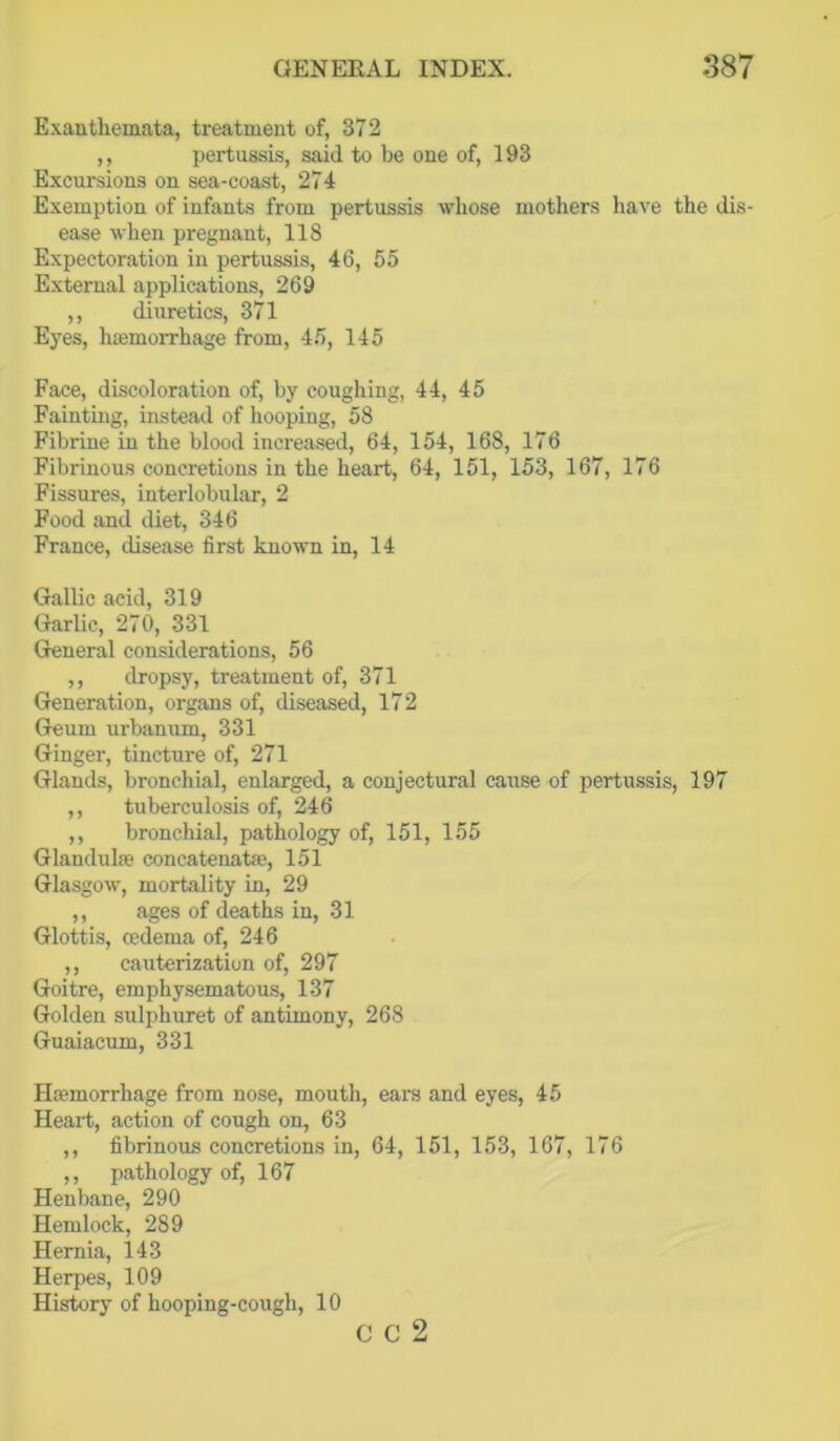Exanthemata, treatment of, 372 ,, pertussis, said to be one of, 193 Excursions on sea-coast, 274 Exemption of infants from pertussis whose mothers liave the dis- ease when pregnant, 118 Expectoration in pertussis, 46, 55 External applications, 269 ,, diuretics, 371 Eyes, haamorrhage from, 45, 145 Face, discoloration of, by coughing, 44, 45 Fainting, instead of hooping, 58 Fibrine in the blood increased, 64, 154, 168, 176 Fibrinous concretions in the heart, 64, 151, 153, 167, 176 Fissures, interlobular, 2 Food and diet, 346 France, disease first known in, 14 Gallic acid, 319 Garlic, 270, 331 General considerations, 56 ,, dropsy, treatment of, 371 Generation, organs of, diseased, 172 Geum urbanum, 331 Ginger, tincture of, 271 Glands, bronchial, enlarged, a conjectural cause of pertussis, 197 ,, tuberculosis of, 246 ,, bronchial, pathology of, 151, 155 Glandulfe concatenata;, 151 Glasgow, mortality in, 29 ,, ages of deaths in, 31 Glottis, oedema of, 246 ,, cauterization of, 297 Goitre, emphysematous, 137 Golden sulphuret of antimony, 268 Guaiacum, 331 Hcemorrhage from nose, mouth, ears and eyes, 45 Heart, action of cough on, 63 ,, fibrinous concretions in, 64, 151, 153, 167, 176 ,, pathology of, 167 Henbane, 290 Hemlock, 289 Hernia, 143 Herpes, 109 History of hooping-cough, 10 C C 2
